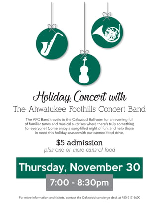 Holiday Concert with
The Ahwatukee Foothills Concert Band
Thursday, November 30
7:00 - 8:30pm
$5 admission
plus one or more cans of food
The AFC Band travels to the Oakwood Ballroom for an evening full
of familiar tunes and musical surprises where there’s truly something
for everyone! Come enjoy a song-filled night of fun, and help those
in need this holiday season with our canned food drive.
For more information and tickets, contact the Oakwood concierge desk at 480-317-3600
 