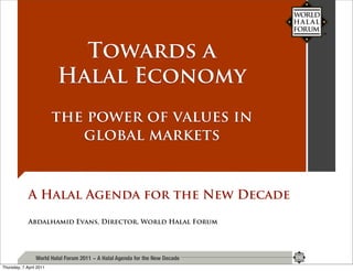 Towards a
                         Halal Economy
                         the power of values in
                            global markets


             A Halal Agenda for the New Decade

             Abdalhamid Evans, Director, World Halal Forum




                 World Halal Forum 2011 ~ A Halal Agenda for the New Decade
Thursday, 7 April 2011
 