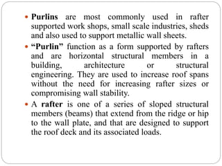  Purlins are most commonly used in rafter
supported work shops, small scale industries, sheds
and also used to support metallic wall sheets.
 “Purlin” function as a form supported by rafters
and are horizontal structural members in a
building, architecture or structural
engineering. They are used to increase roof spans
without the need for increasing rafter sizes or
compromising wall stability.
 A rafter is one of a series of sloped structural
members (beams) that extend from the ridge or hip
to the wall plate, and that are designed to support
the roof deck and its associated loads.
 