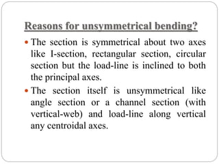 Reasons for unsymmetrical bending?
 The section is symmetrical about two axes
like I-section, rectangular section, circular
section but the load-line is inclined to both
the principal axes.
 The section itself is unsymmetrical like
angle section or a channel section (with
vertical-web) and load-line along vertical
any centroidal axes.
 