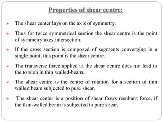 Properties of shear centre:
 The shear center lays on the axis of symmetry.
 Thus for twice symmetrical section the shear centre is the point
of symmetry axes intersection.
 If the cross section is composed of segments converging in a
single point, this point is the shear centre.
 The transverse force applied at the shear centre does not lead to
the torsion in thin walled-beam.
 The shear centre is the centre of rotation for a section of thin
walled beam subjected to pure shear.
 The shear center is a position of shear flows resultant force, if
the thin-walled beam is subjected to pure shear.
 