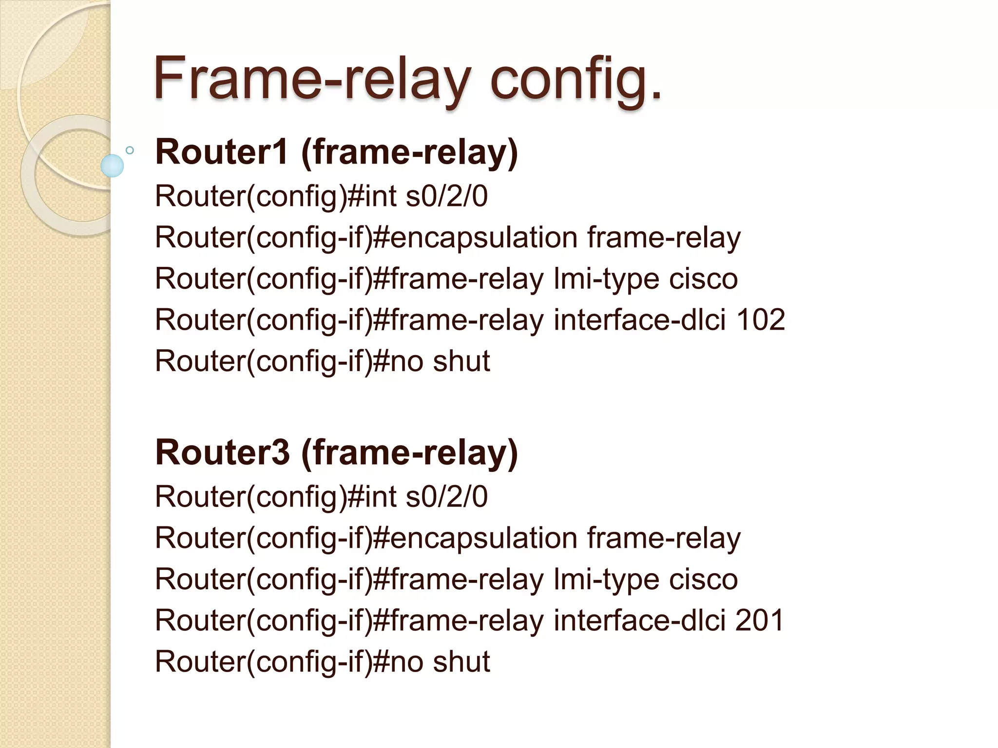 Frame-relay config.
Router1 (frame-relay)
Router(config)#int s0/2/0
Router(config-if)#encapsulation frame-relay
Router(config-if)#frame-relay lmi-type cisco
Router(config-if)#frame-relay interface-dlci 102
Router(config-if)#no shut
Router3 (frame-relay)
Router(config)#int s0/2/0
Router(config-if)#encapsulation frame-relay
Router(config-if)#frame-relay lmi-type cisco
Router(config-if)#frame-relay interface-dlci 201
Router(config-if)#no shut
 