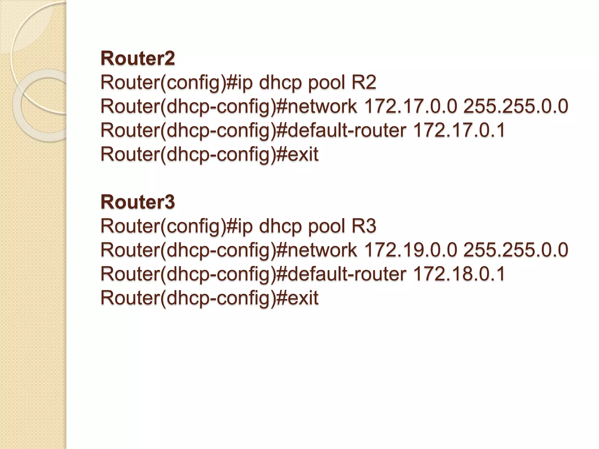 Router2
Router(config)#ip dhcp pool R2
Router(dhcp-config)#network 172.17.0.0 255.255.0.0
Router(dhcp-config)#default-router 172.17.0.1
Router(dhcp-config)#exit
Router3
Router(config)#ip dhcp pool R3
Router(dhcp-config)#network 172.19.0.0 255.255.0.0
Router(dhcp-config)#default-router 172.18.0.1
Router(dhcp-config)#exit
 