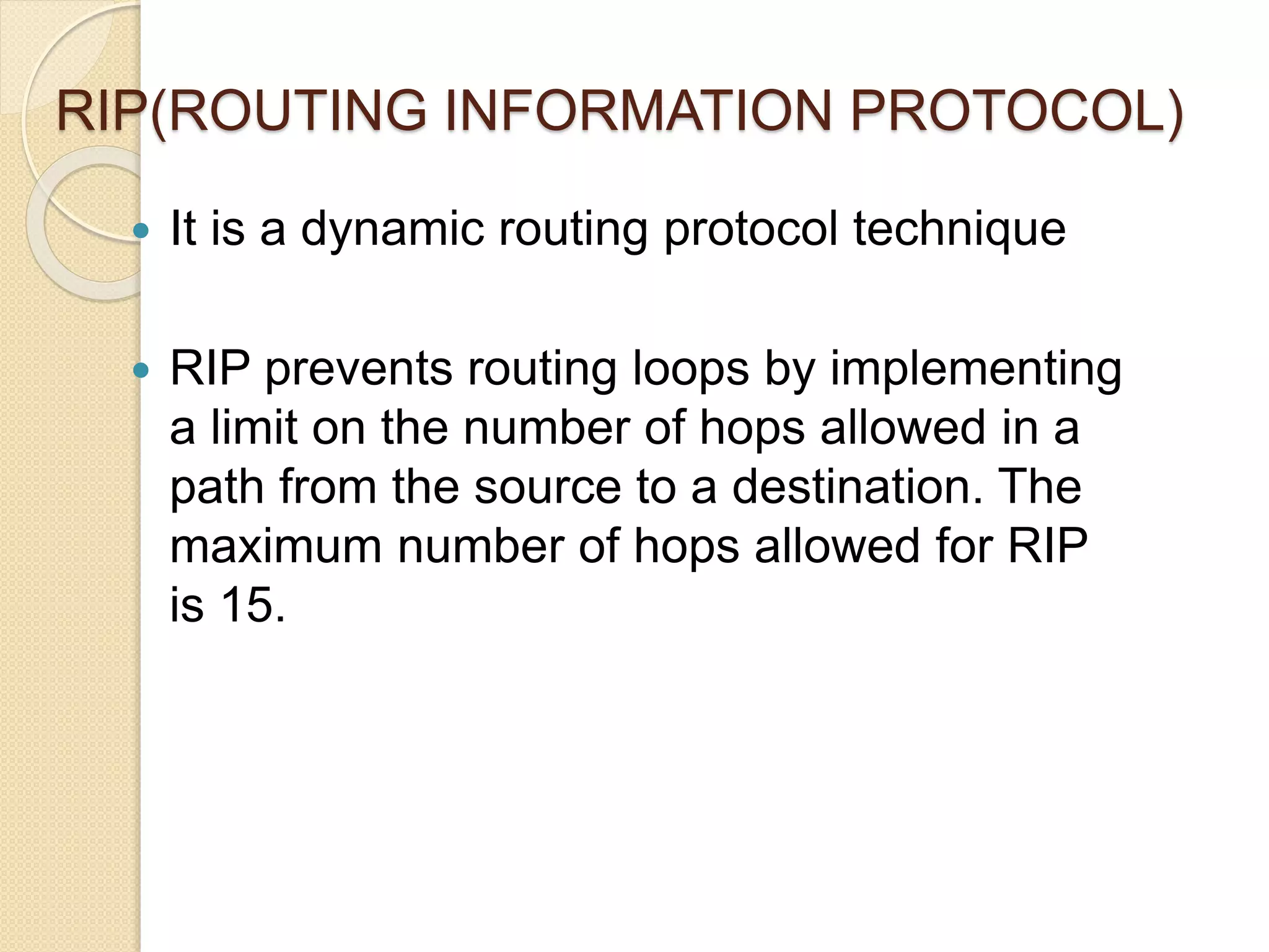 RIP(ROUTING INFORMATION PROTOCOL)
 It is a dynamic routing protocol technique
 RIP prevents routing loops by implementing
a limit on the number of hops allowed in a
path from the source to a destination. The
maximum number of hops allowed for RIP
is 15.
 