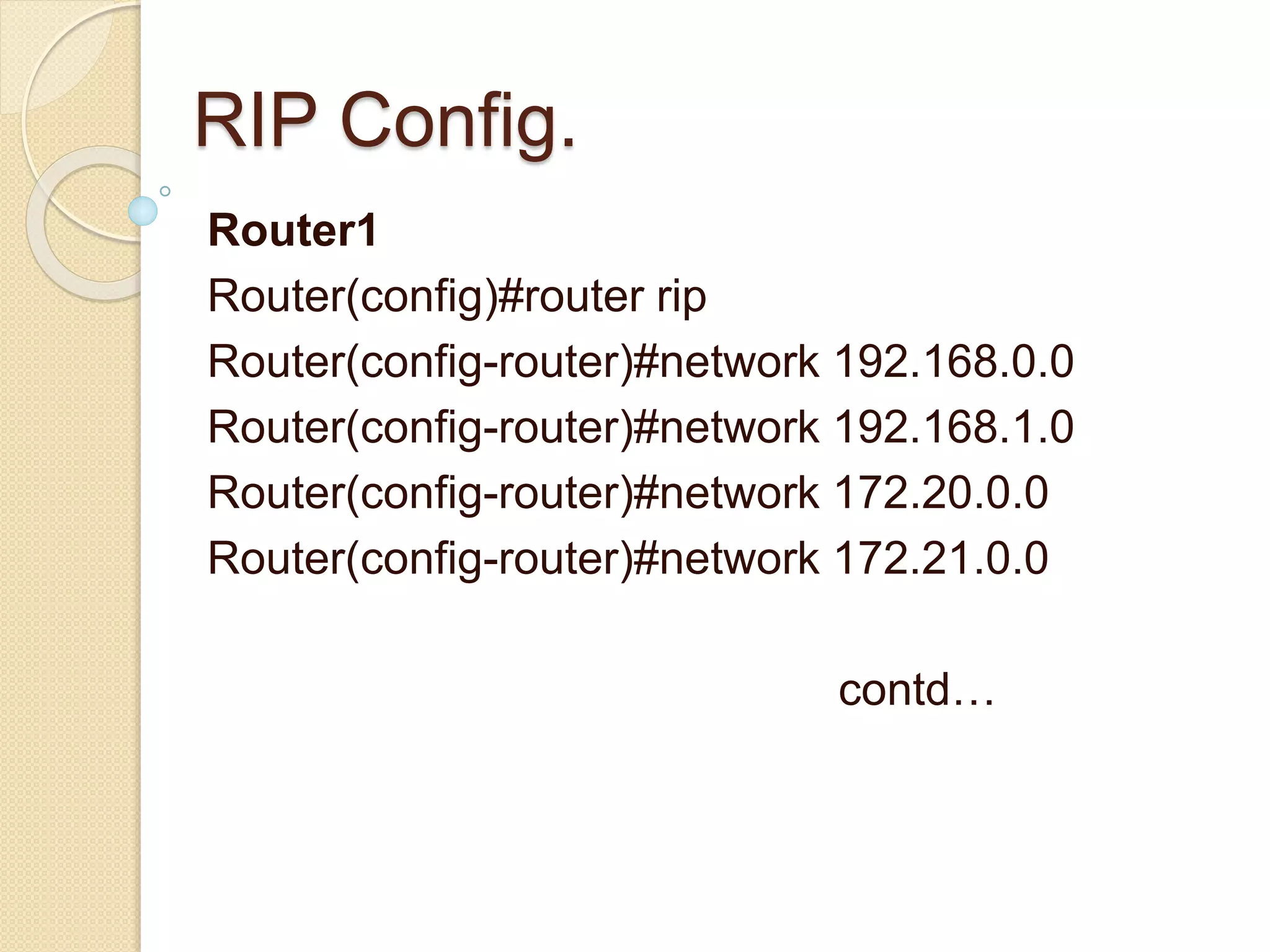 RIP Config.
Router1
Router(config)#router rip
Router(config-router)#network 192.168.0.0
Router(config-router)#network 192.168.1.0
Router(config-router)#network 172.20.0.0
Router(config-router)#network 172.21.0.0
contd…
 