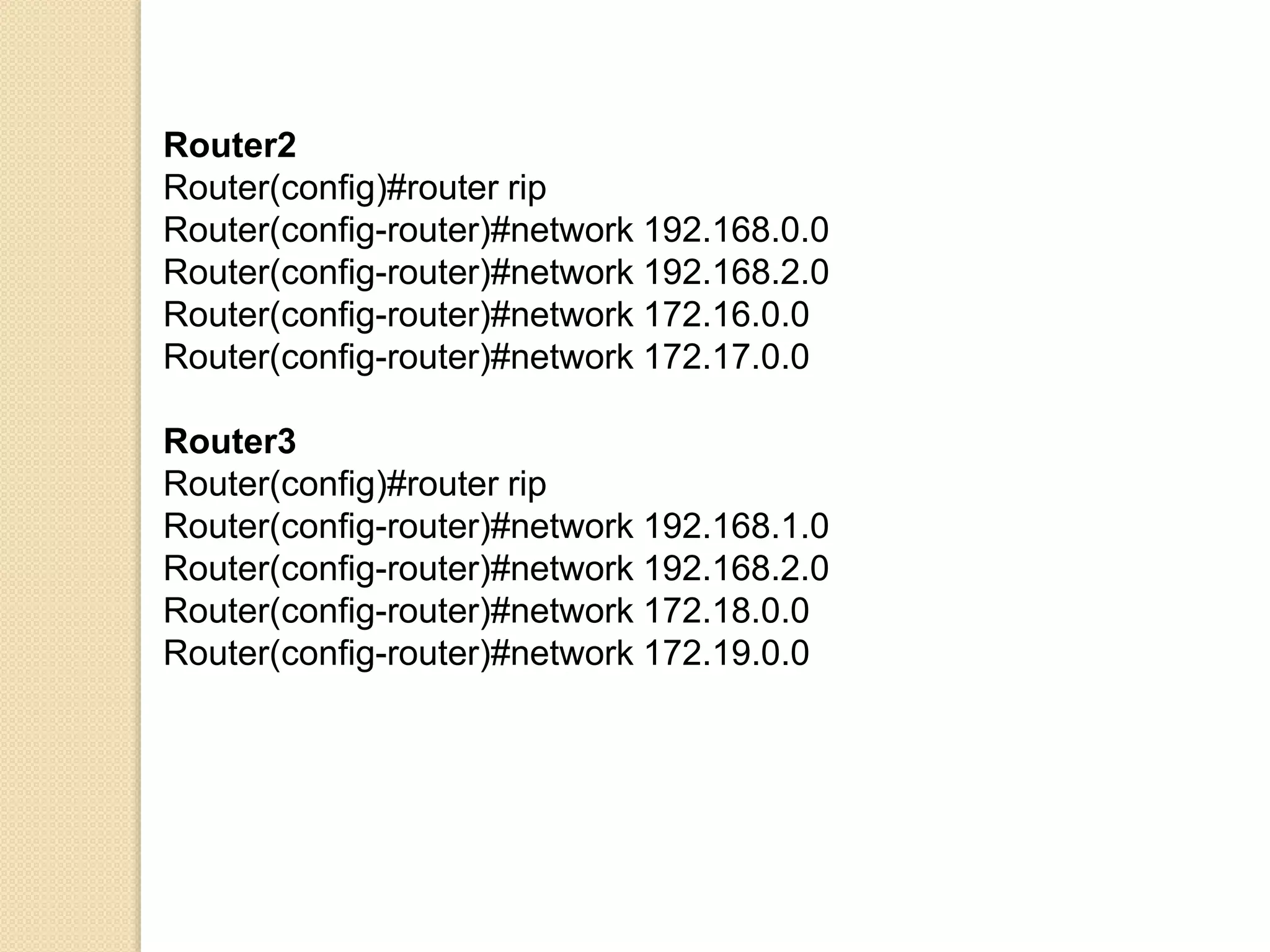 Router2
Router(config)#router rip
Router(config-router)#network 192.168.0.0
Router(config-router)#network 192.168.2.0
Router(config-router)#network 172.16.0.0
Router(config-router)#network 172.17.0.0
Router3
Router(config)#router rip
Router(config-router)#network 192.168.1.0
Router(config-router)#network 192.168.2.0
Router(config-router)#network 172.18.0.0
Router(config-router)#network 172.19.0.0
 