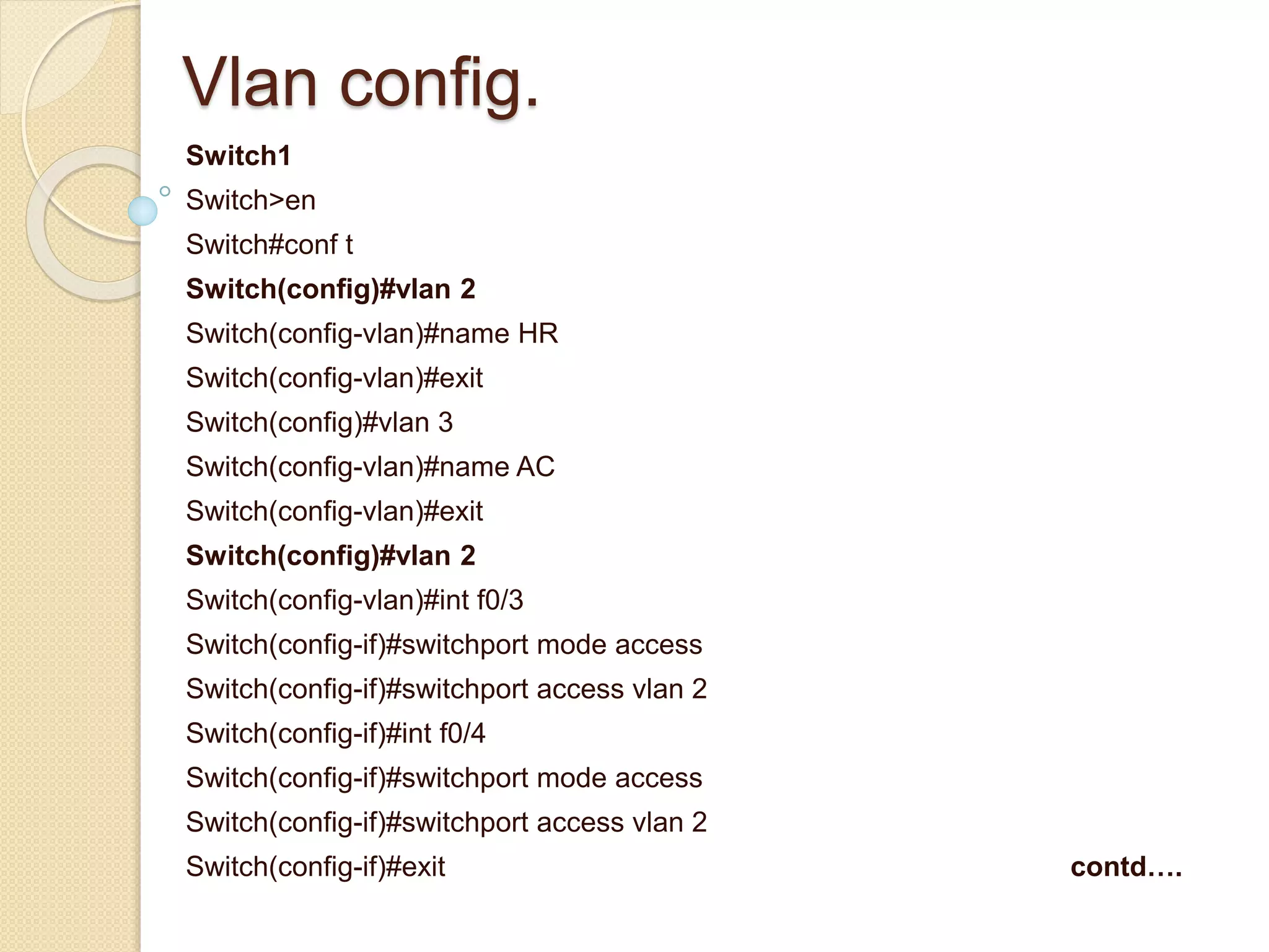 Vlan config.
Switch1
Switch>en
Switch#conf t
Switch(config)#vlan 2
Switch(config-vlan)#name HR
Switch(config-vlan)#exit
Switch(config)#vlan 3
Switch(config-vlan)#name AC
Switch(config-vlan)#exit
Switch(config)#vlan 2
Switch(config-vlan)#int f0/3
Switch(config-if)#switchport mode access
Switch(config-if)#switchport access vlan 2
Switch(config-if)#int f0/4
Switch(config-if)#switchport mode access
Switch(config-if)#switchport access vlan 2
Switch(config-if)#exit contd….
 