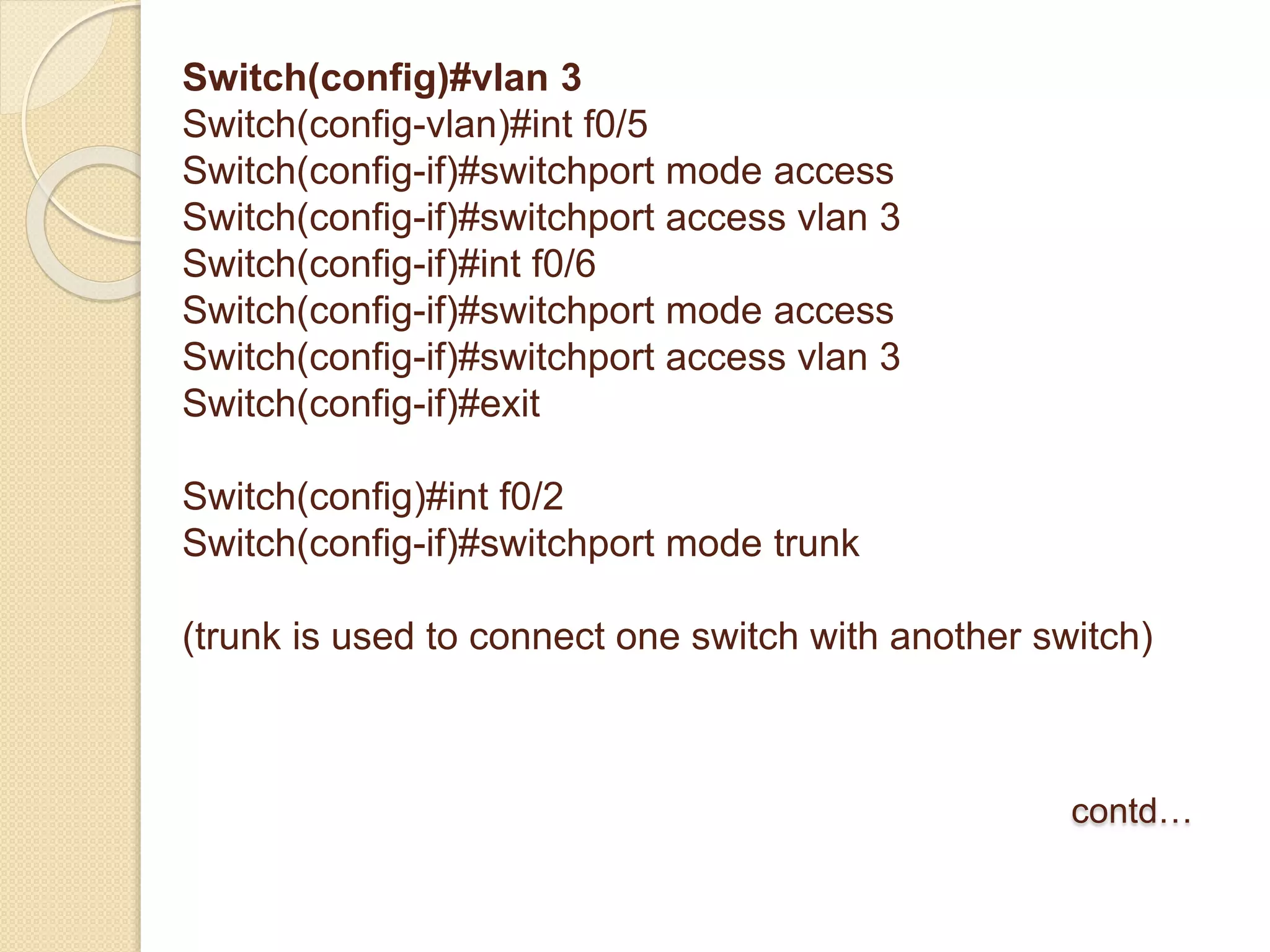 Switch(config)#vlan 3
Switch(config-vlan)#int f0/5
Switch(config-if)#switchport mode access
Switch(config-if)#switchport access vlan 3
Switch(config-if)#int f0/6
Switch(config-if)#switchport mode access
Switch(config-if)#switchport access vlan 3
Switch(config-if)#exit
Switch(config)#int f0/2
Switch(config-if)#switchport mode trunk
(trunk is used to connect one switch with another switch)
contd…
 