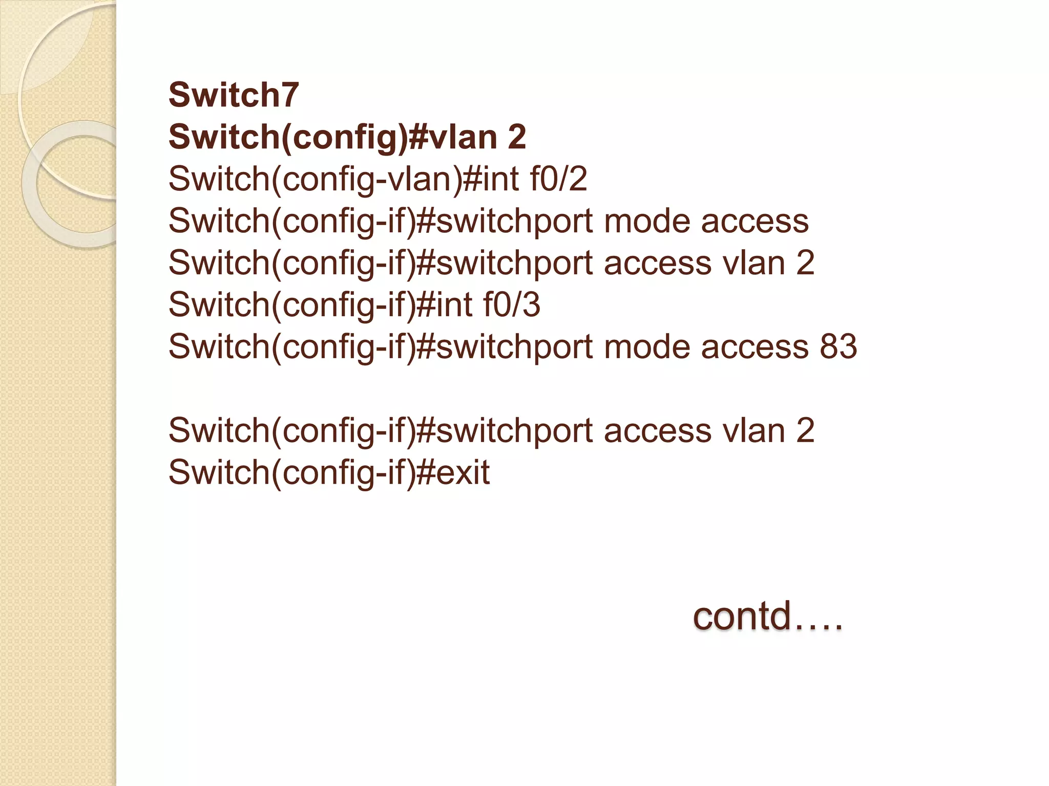 Switch7
Switch(config)#vlan 2
Switch(config-vlan)#int f0/2
Switch(config-if)#switchport mode access
Switch(config-if)#switchport access vlan 2
Switch(config-if)#int f0/3
Switch(config-if)#switchport mode access 83
Switch(config-if)#switchport access vlan 2
Switch(config-if)#exit
contd….
 