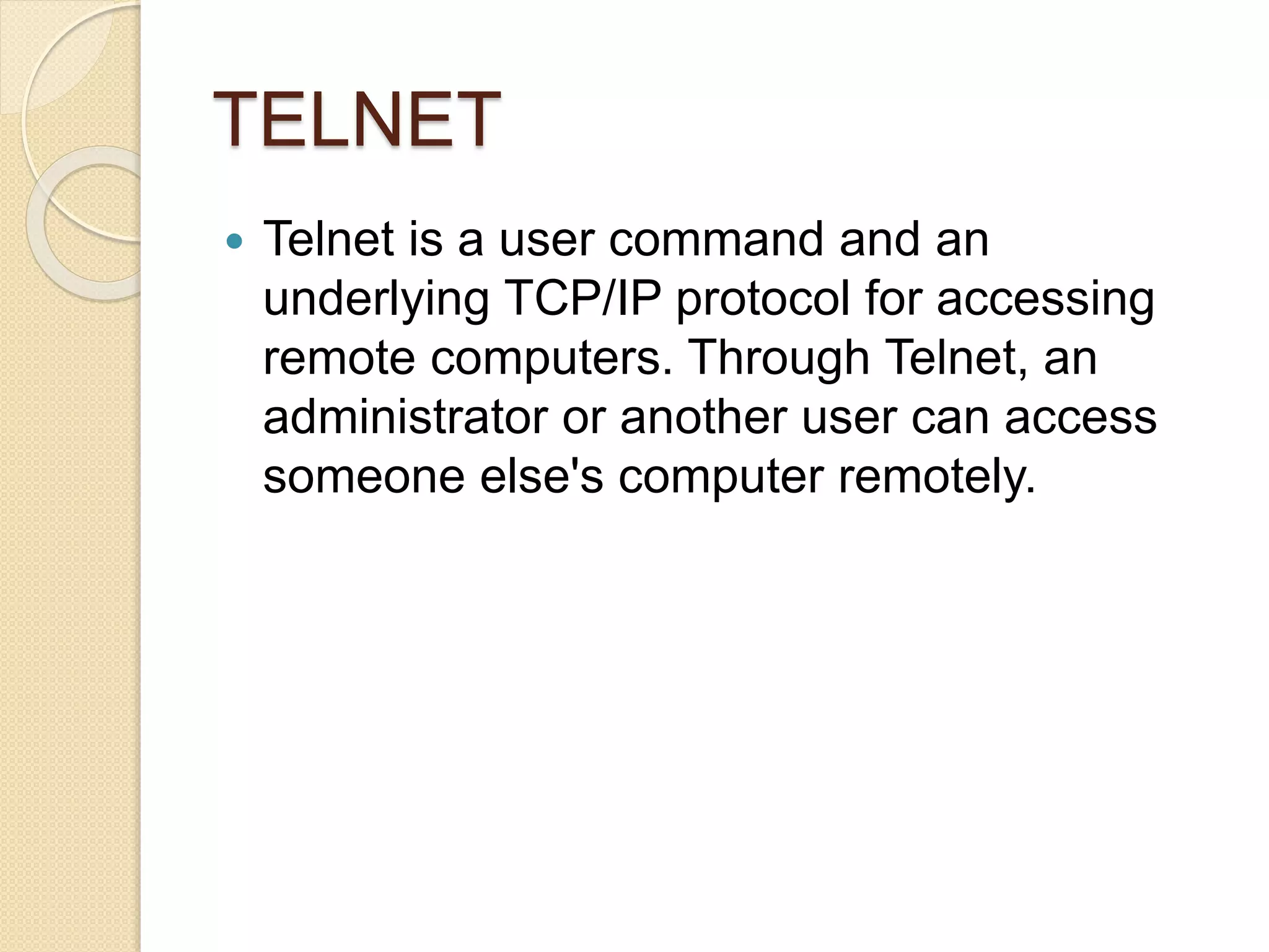 TELNET
 Telnet is a user command and an
underlying TCP/IP protocol for accessing
remote computers. Through Telnet, an
administrator or another user can access
someone else's computer remotely.
 