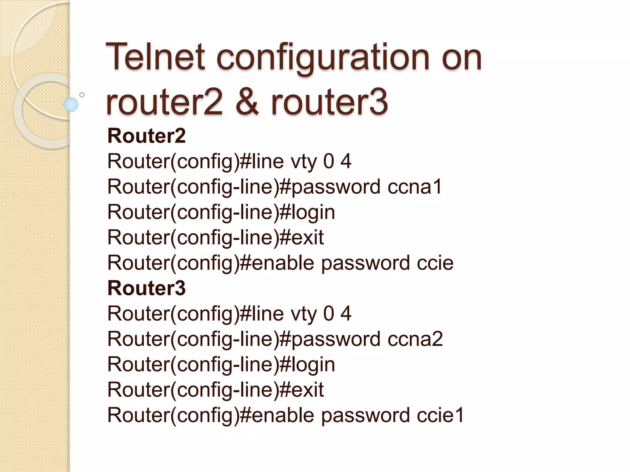 Telnet configuration on
router2 & router3
Router2
Router(config)#line vty 0 4
Router(config-line)#password ccna1
Router(config-line)#login
Router(config-line)#exit
Router(config)#enable password ccie
Router3
Router(config)#line vty 0 4
Router(config-line)#password ccna2
Router(config-line)#login
Router(config-line)#exit
Router(config)#enable password ccie1
 