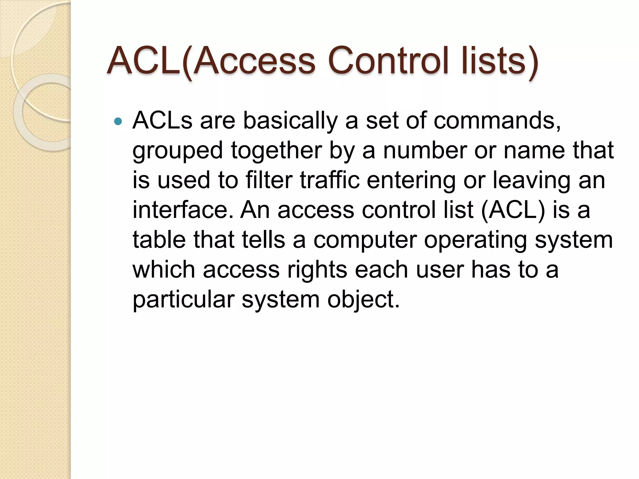 ACL(Access Control lists)
 ACLs are basically a set of commands,
grouped together by a number or name that
is used to filter traffic entering or leaving an
interface. An access control list (ACL) is a
table that tells a computer operating system
which access rights each user has to a
particular system object.
 