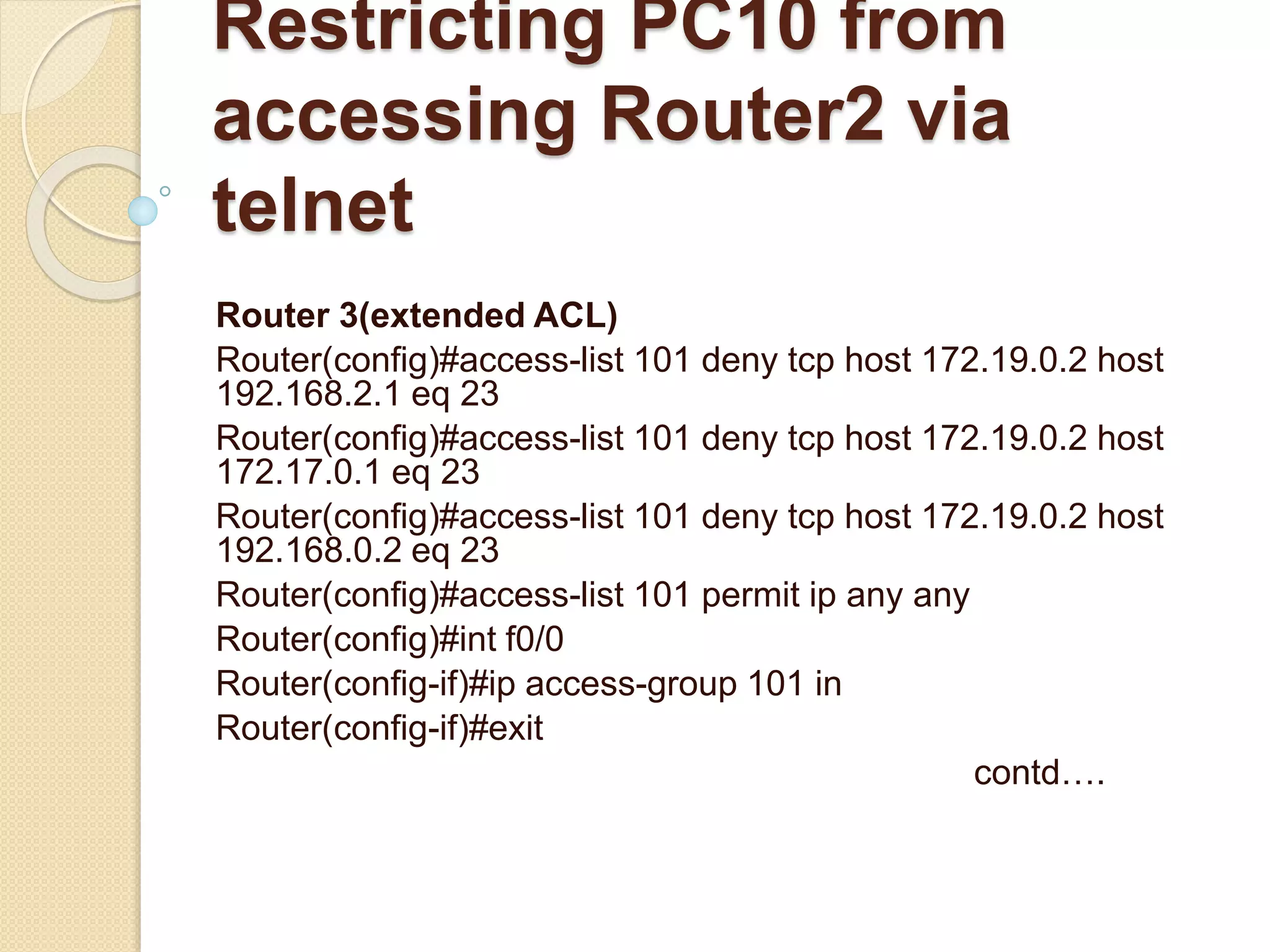 Restricting PC10 from
accessing Router2 via
telnet
Router 3(extended ACL)
Router(config)#access-list 101 deny tcp host 172.19.0.2 host
192.168.2.1 eq 23
Router(config)#access-list 101 deny tcp host 172.19.0.2 host
172.17.0.1 eq 23
Router(config)#access-list 101 deny tcp host 172.19.0.2 host
192.168.0.2 eq 23
Router(config)#access-list 101 permit ip any any
Router(config)#int f0/0
Router(config-if)#ip access-group 101 in
Router(config-if)#exit
contd….
 