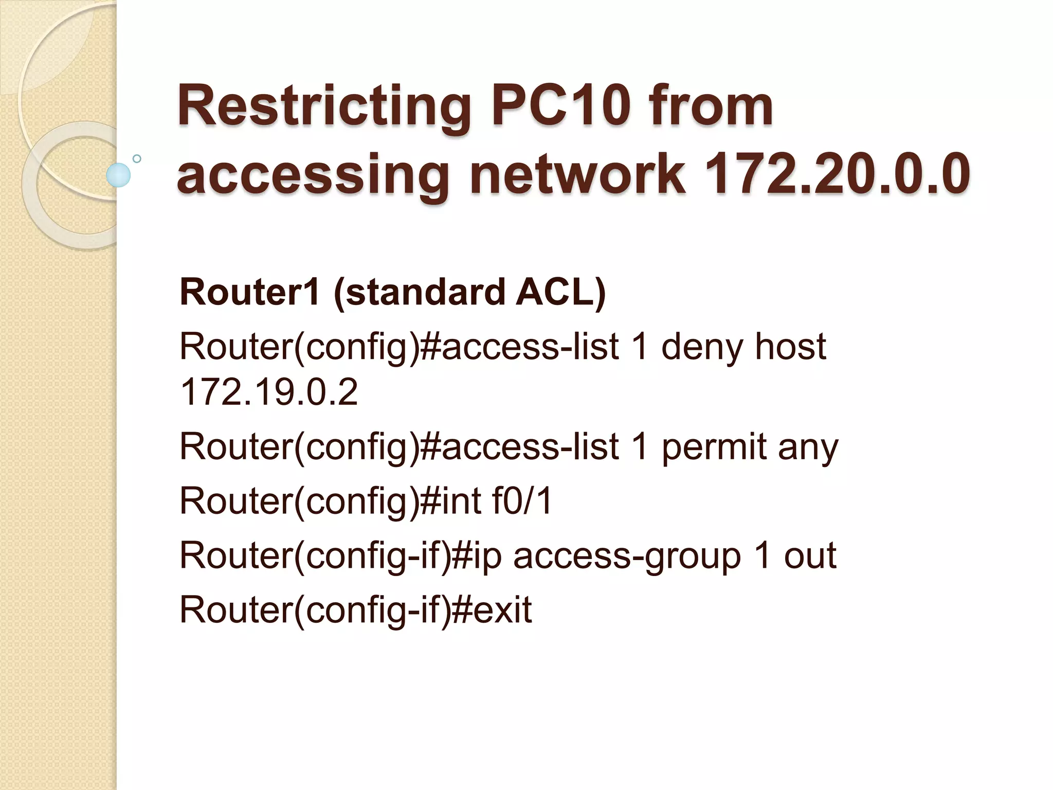 Restricting PC10 from
accessing network 172.20.0.0
Router1 (standard ACL)
Router(config)#access-list 1 deny host
172.19.0.2
Router(config)#access-list 1 permit any
Router(config)#int f0/1
Router(config-if)#ip access-group 1 out
Router(config-if)#exit
 