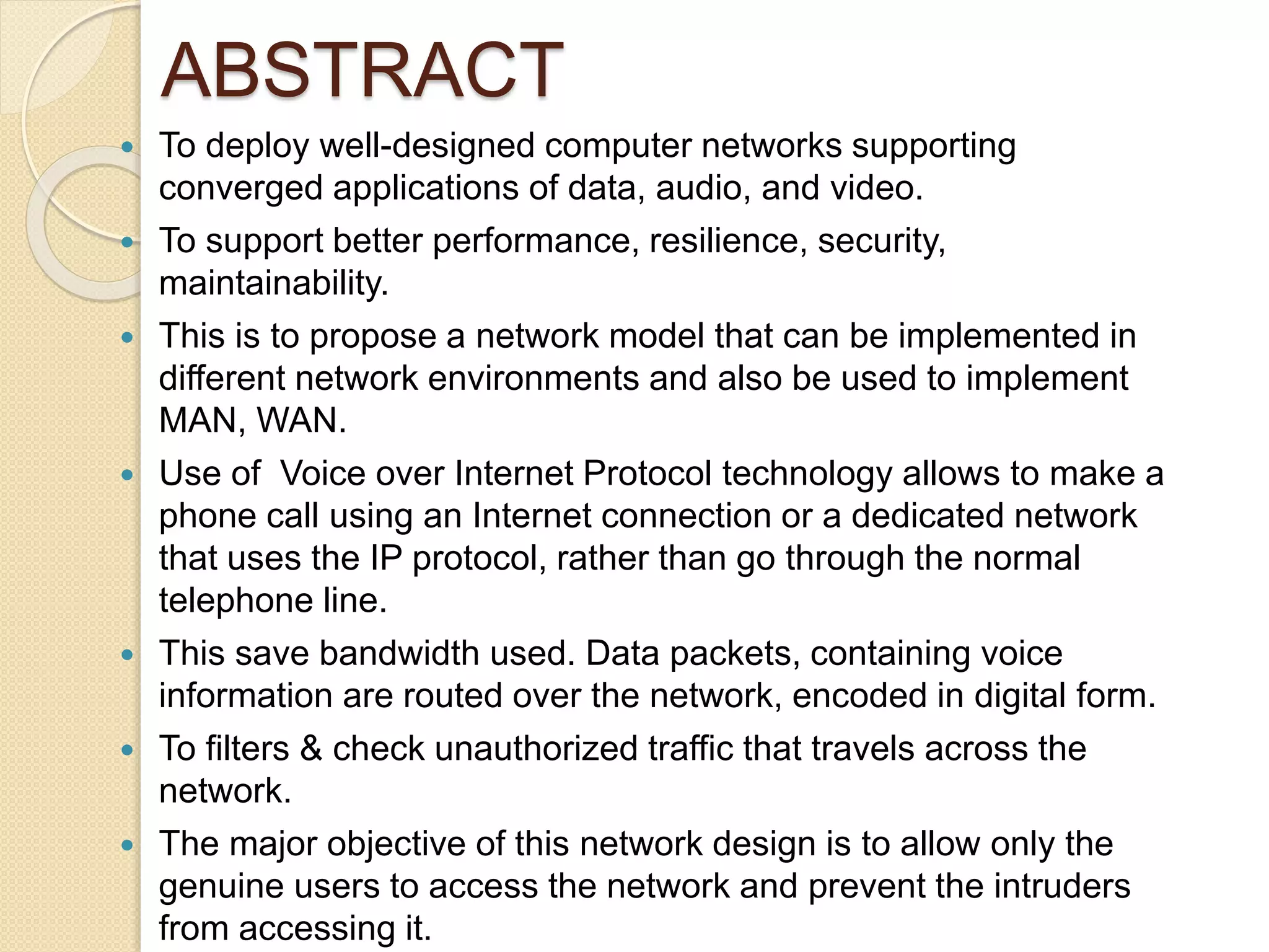 ABSTRACT
 To deploy well-designed computer networks supporting
converged applications of data, audio, and video.
 To support better performance, resilience, security,
maintainability.
 This is to propose a network model that can be implemented in
different network environments and also be used to implement
MAN, WAN.
 Use of Voice over Internet Protocol technology allows to make a
phone call using an Internet connection or a dedicated network
that uses the IP protocol, rather than go through the normal
telephone line.
 This save bandwidth used. Data packets, containing voice
information are routed over the network, encoded in digital form.
 To filters & check unauthorized traffic that travels across the
network.
 The major objective of this network design is to allow only the
genuine users to access the network and prevent the intruders
from accessing it.
 