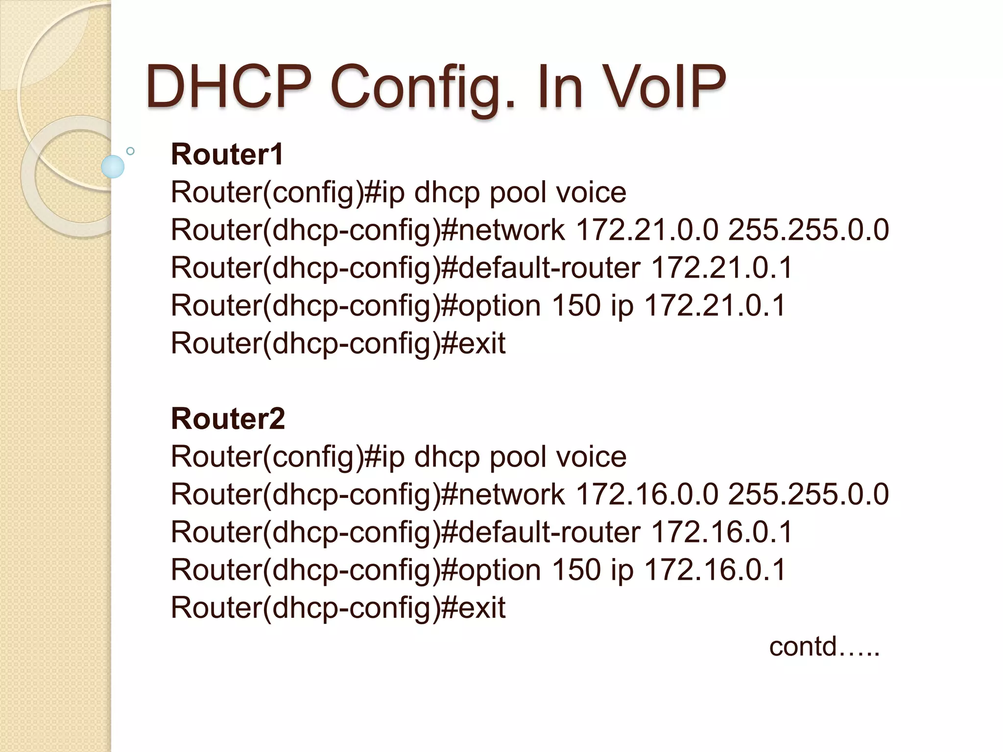 DHCP Config. In VoIP
Router1
Router(config)#ip dhcp pool voice
Router(dhcp-config)#network 172.21.0.0 255.255.0.0
Router(dhcp-config)#default-router 172.21.0.1
Router(dhcp-config)#option 150 ip 172.21.0.1
Router(dhcp-config)#exit
Router2
Router(config)#ip dhcp pool voice
Router(dhcp-config)#network 172.16.0.0 255.255.0.0
Router(dhcp-config)#default-router 172.16.0.1
Router(dhcp-config)#option 150 ip 172.16.0.1
Router(dhcp-config)#exit
contd…..
 