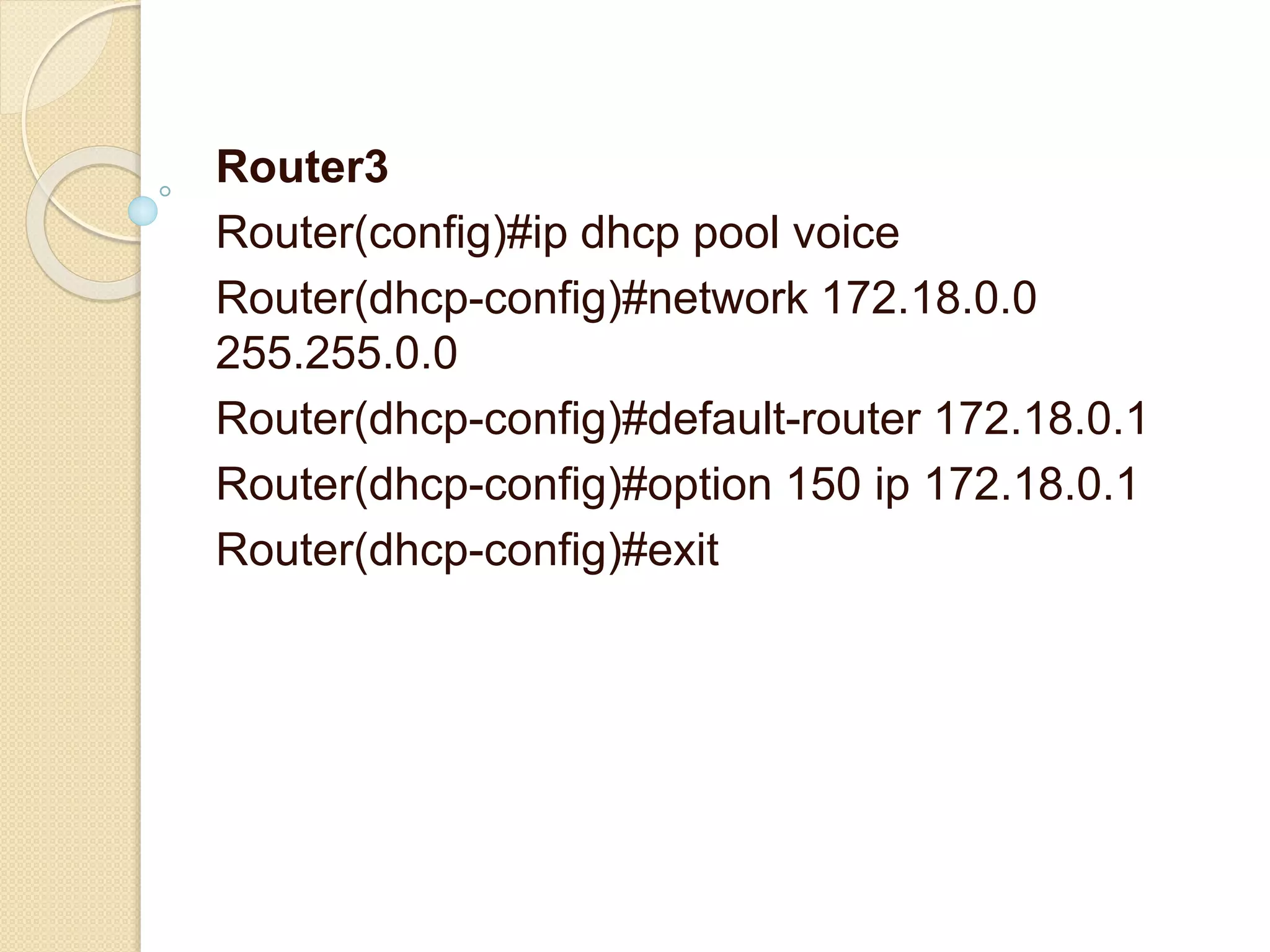 Router3
Router(config)#ip dhcp pool voice
Router(dhcp-config)#network 172.18.0.0
255.255.0.0
Router(dhcp-config)#default-router 172.18.0.1
Router(dhcp-config)#option 150 ip 172.18.0.1
Router(dhcp-config)#exit
 