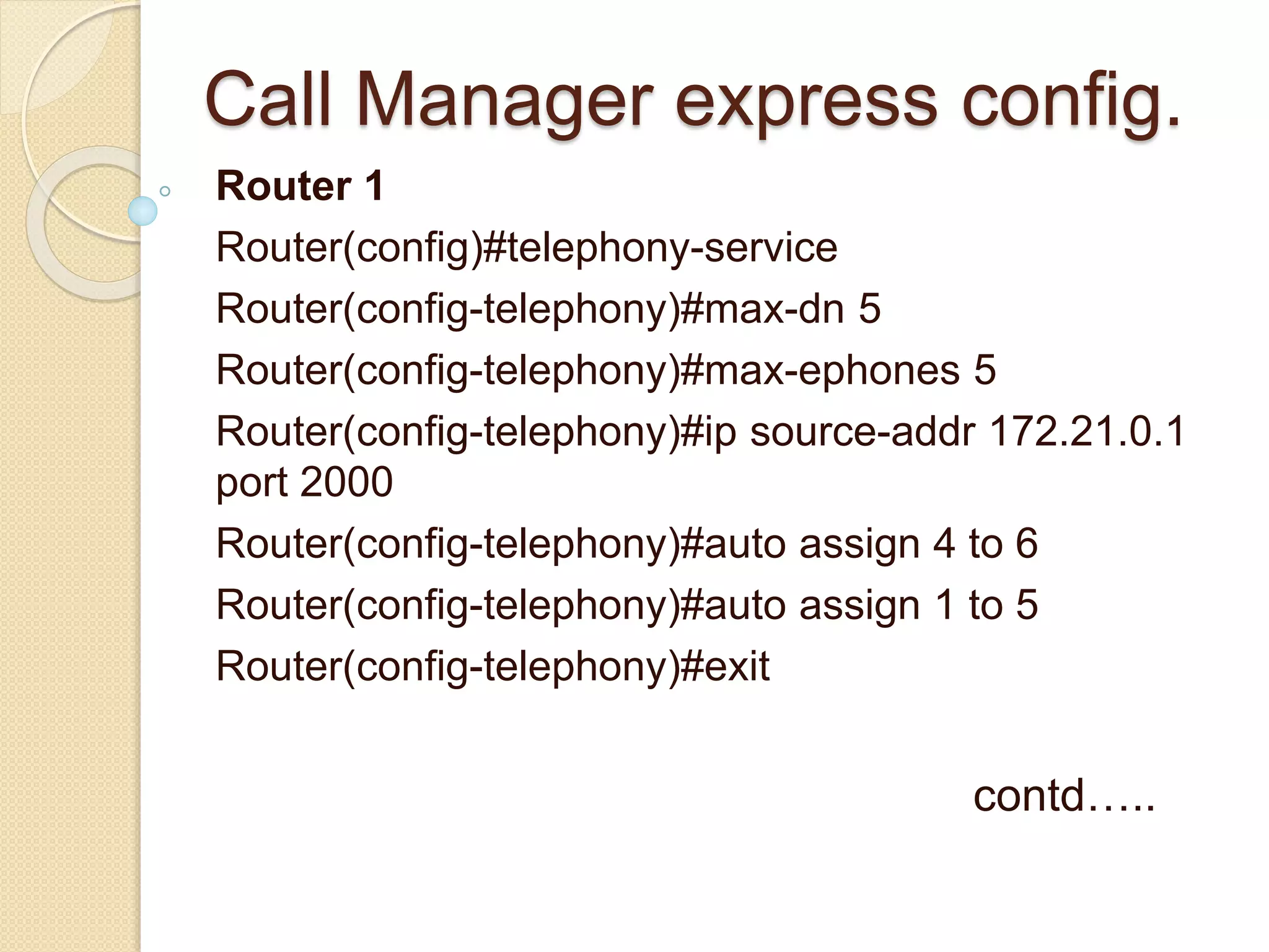 Call Manager express config.
Router 1
Router(config)#telephony-service
Router(config-telephony)#max-dn 5
Router(config-telephony)#max-ephones 5
Router(config-telephony)#ip source-addr 172.21.0.1
port 2000
Router(config-telephony)#auto assign 4 to 6
Router(config-telephony)#auto assign 1 to 5
Router(config-telephony)#exit
contd…..
 