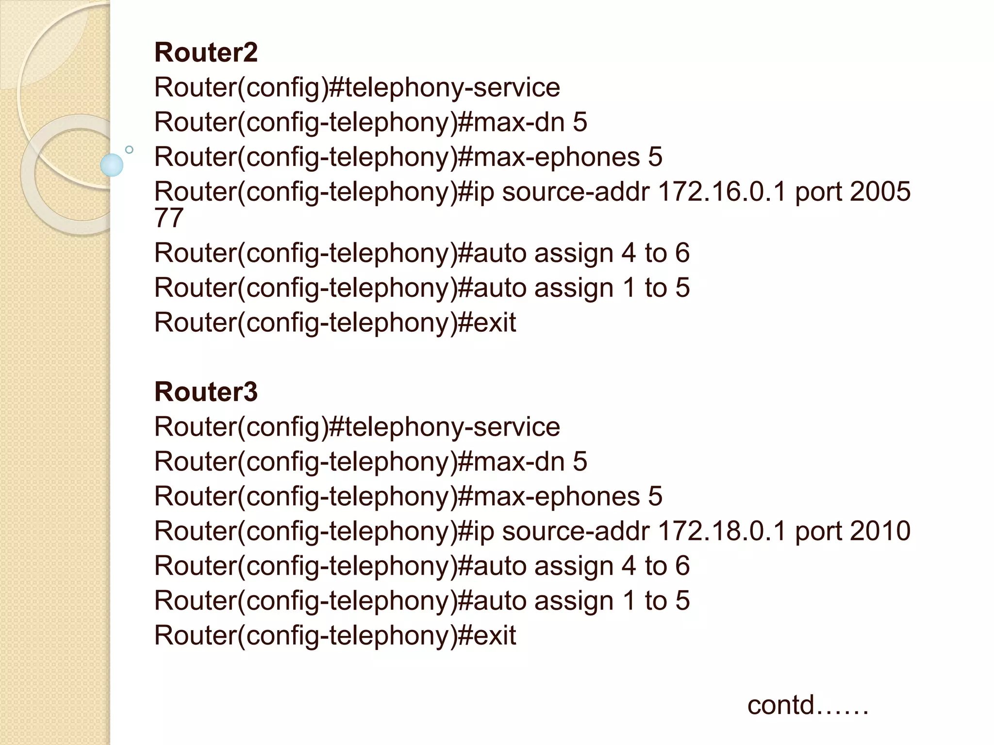 Router2
Router(config)#telephony-service
Router(config-telephony)#max-dn 5
Router(config-telephony)#max-ephones 5
Router(config-telephony)#ip source-addr 172.16.0.1 port 2005
77
Router(config-telephony)#auto assign 4 to 6
Router(config-telephony)#auto assign 1 to 5
Router(config-telephony)#exit
Router3
Router(config)#telephony-service
Router(config-telephony)#max-dn 5
Router(config-telephony)#max-ephones 5
Router(config-telephony)#ip source-addr 172.18.0.1 port 2010
Router(config-telephony)#auto assign 4 to 6
Router(config-telephony)#auto assign 1 to 5
Router(config-telephony)#exit
contd……
 