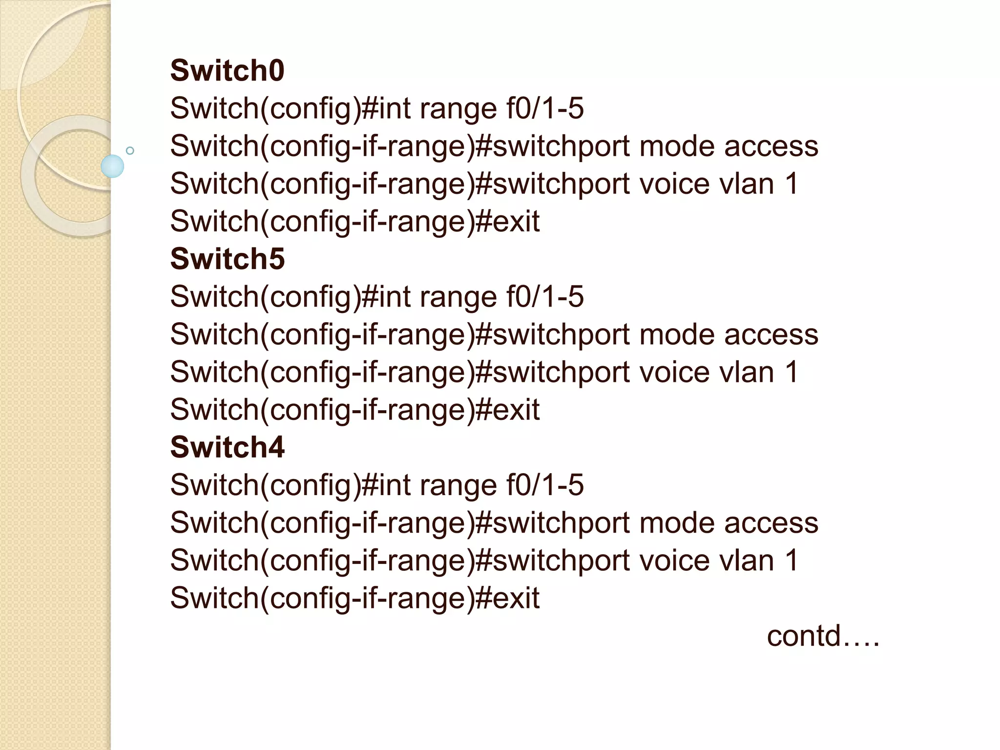 Switch0
Switch(config)#int range f0/1-5
Switch(config-if-range)#switchport mode access
Switch(config-if-range)#switchport voice vlan 1
Switch(config-if-range)#exit
Switch5
Switch(config)#int range f0/1-5
Switch(config-if-range)#switchport mode access
Switch(config-if-range)#switchport voice vlan 1
Switch(config-if-range)#exit
Switch4
Switch(config)#int range f0/1-5
Switch(config-if-range)#switchport mode access
Switch(config-if-range)#switchport voice vlan 1
Switch(config-if-range)#exit
contd….
 
