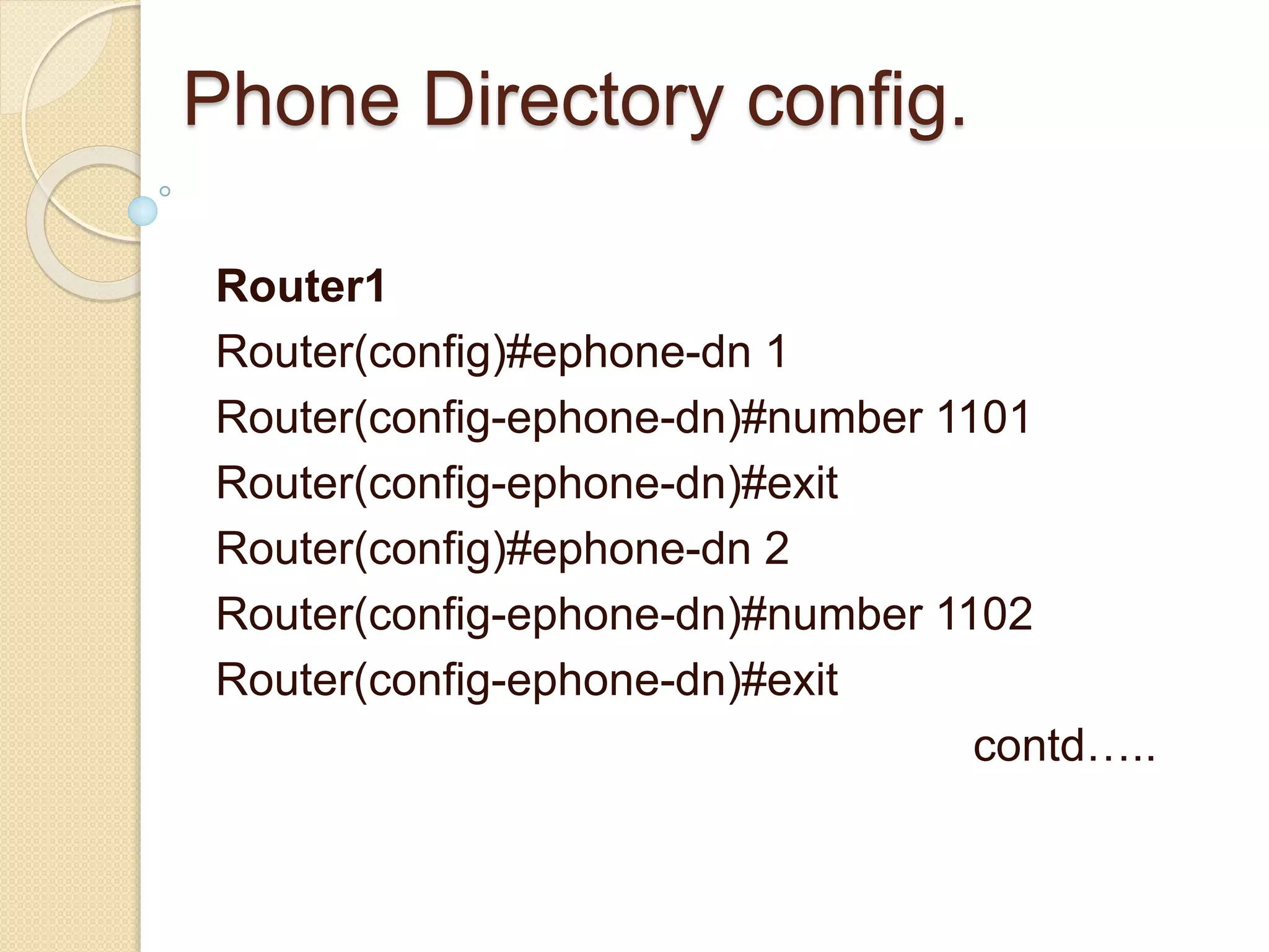 Phone Directory config.
Router1
Router(config)#ephone-dn 1
Router(config-ephone-dn)#number 1101
Router(config-ephone-dn)#exit
Router(config)#ephone-dn 2
Router(config-ephone-dn)#number 1102
Router(config-ephone-dn)#exit
contd…..
 
