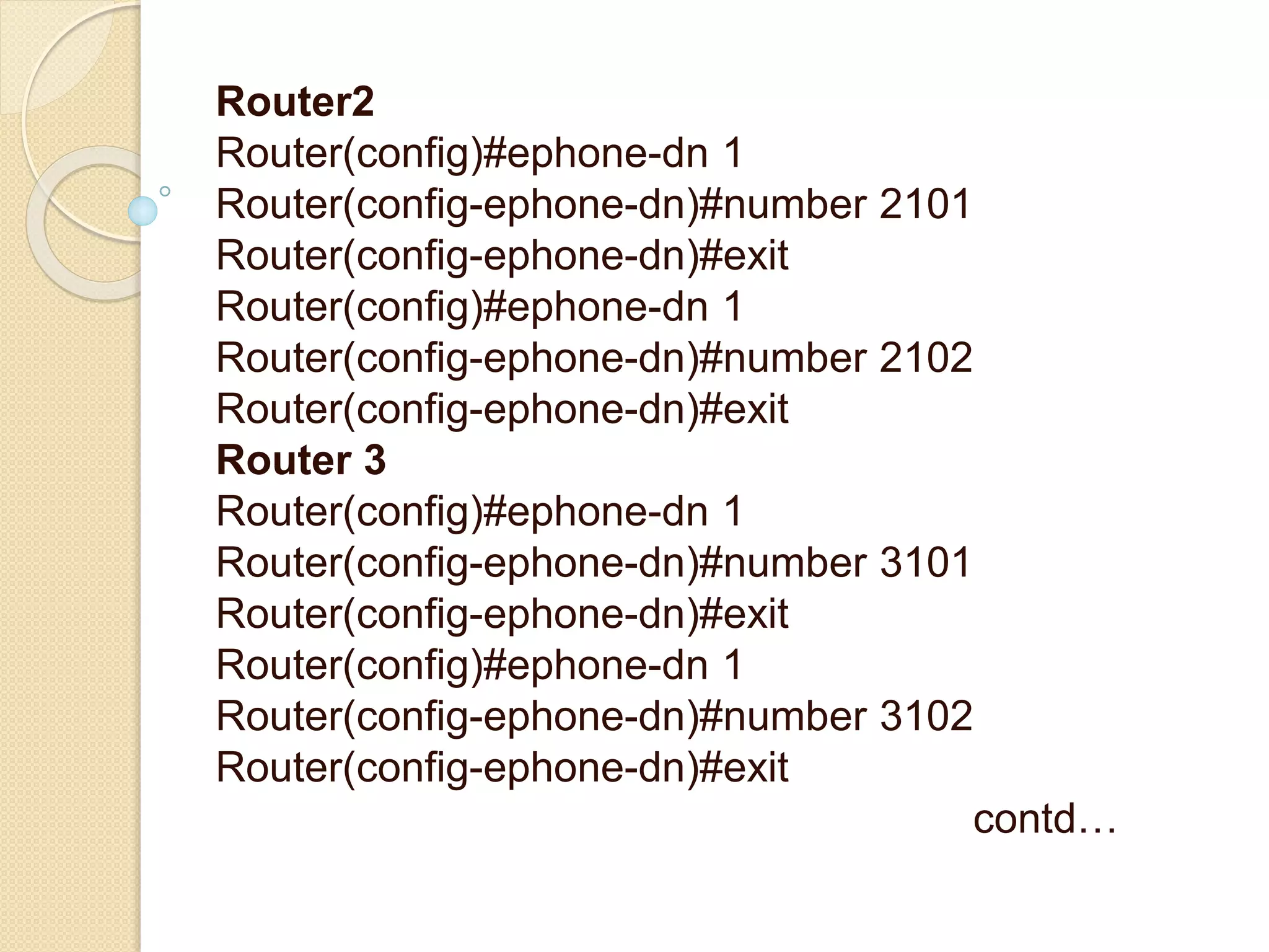 Router2
Router(config)#ephone-dn 1
Router(config-ephone-dn)#number 2101
Router(config-ephone-dn)#exit
Router(config)#ephone-dn 1
Router(config-ephone-dn)#number 2102
Router(config-ephone-dn)#exit
Router 3
Router(config)#ephone-dn 1
Router(config-ephone-dn)#number 3101
Router(config-ephone-dn)#exit
Router(config)#ephone-dn 1
Router(config-ephone-dn)#number 3102
Router(config-ephone-dn)#exit
contd…
 