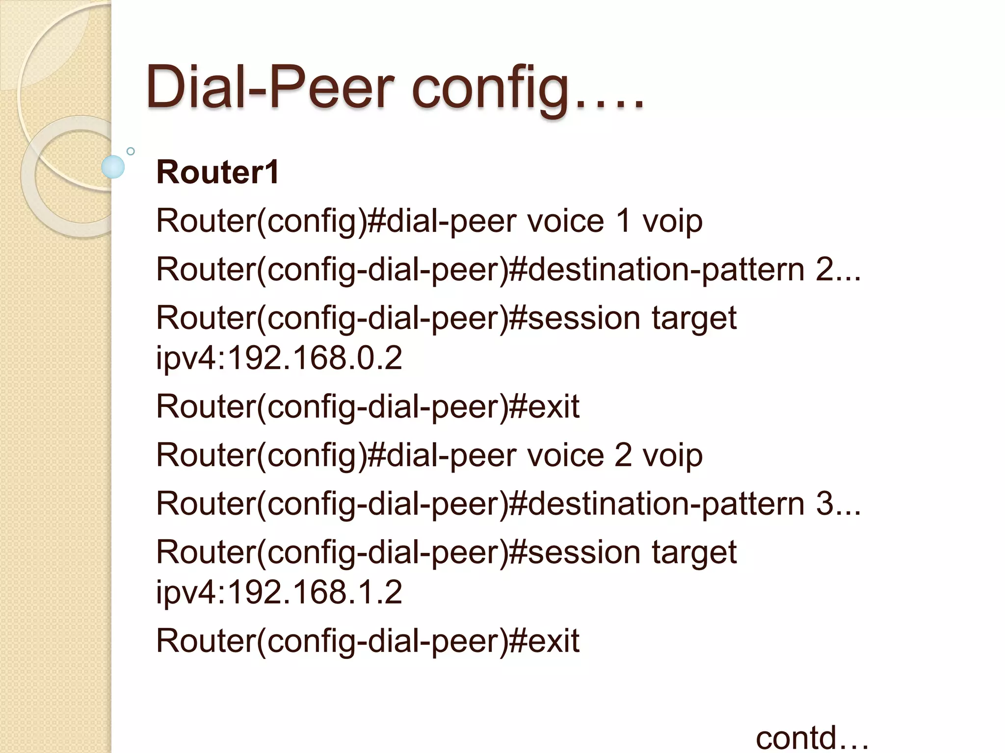 Dial-Peer config….
Router1
Router(config)#dial-peer voice 1 voip
Router(config-dial-peer)#destination-pattern 2...
Router(config-dial-peer)#session target
ipv4:192.168.0.2
Router(config-dial-peer)#exit
Router(config)#dial-peer voice 2 voip
Router(config-dial-peer)#destination-pattern 3...
Router(config-dial-peer)#session target
ipv4:192.168.1.2
Router(config-dial-peer)#exit
contd…
 