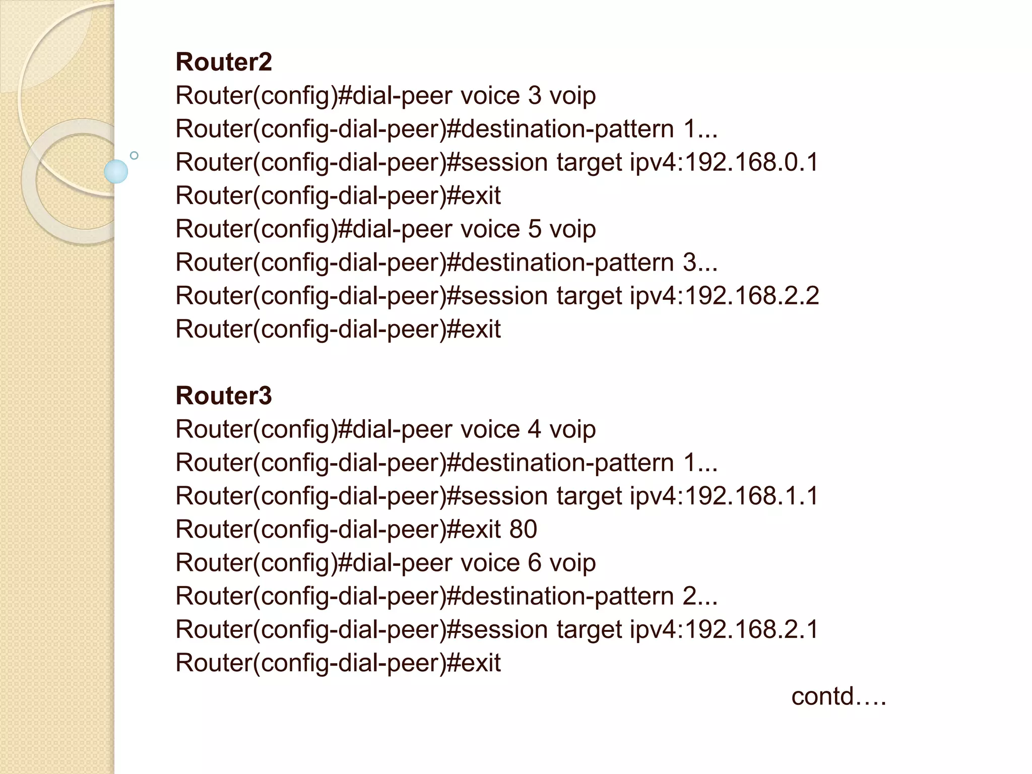 Router2
Router(config)#dial-peer voice 3 voip
Router(config-dial-peer)#destination-pattern 1...
Router(config-dial-peer)#session target ipv4:192.168.0.1
Router(config-dial-peer)#exit
Router(config)#dial-peer voice 5 voip
Router(config-dial-peer)#destination-pattern 3...
Router(config-dial-peer)#session target ipv4:192.168.2.2
Router(config-dial-peer)#exit
Router3
Router(config)#dial-peer voice 4 voip
Router(config-dial-peer)#destination-pattern 1...
Router(config-dial-peer)#session target ipv4:192.168.1.1
Router(config-dial-peer)#exit 80
Router(config)#dial-peer voice 6 voip
Router(config-dial-peer)#destination-pattern 2...
Router(config-dial-peer)#session target ipv4:192.168.2.1
Router(config-dial-peer)#exit
contd….
 