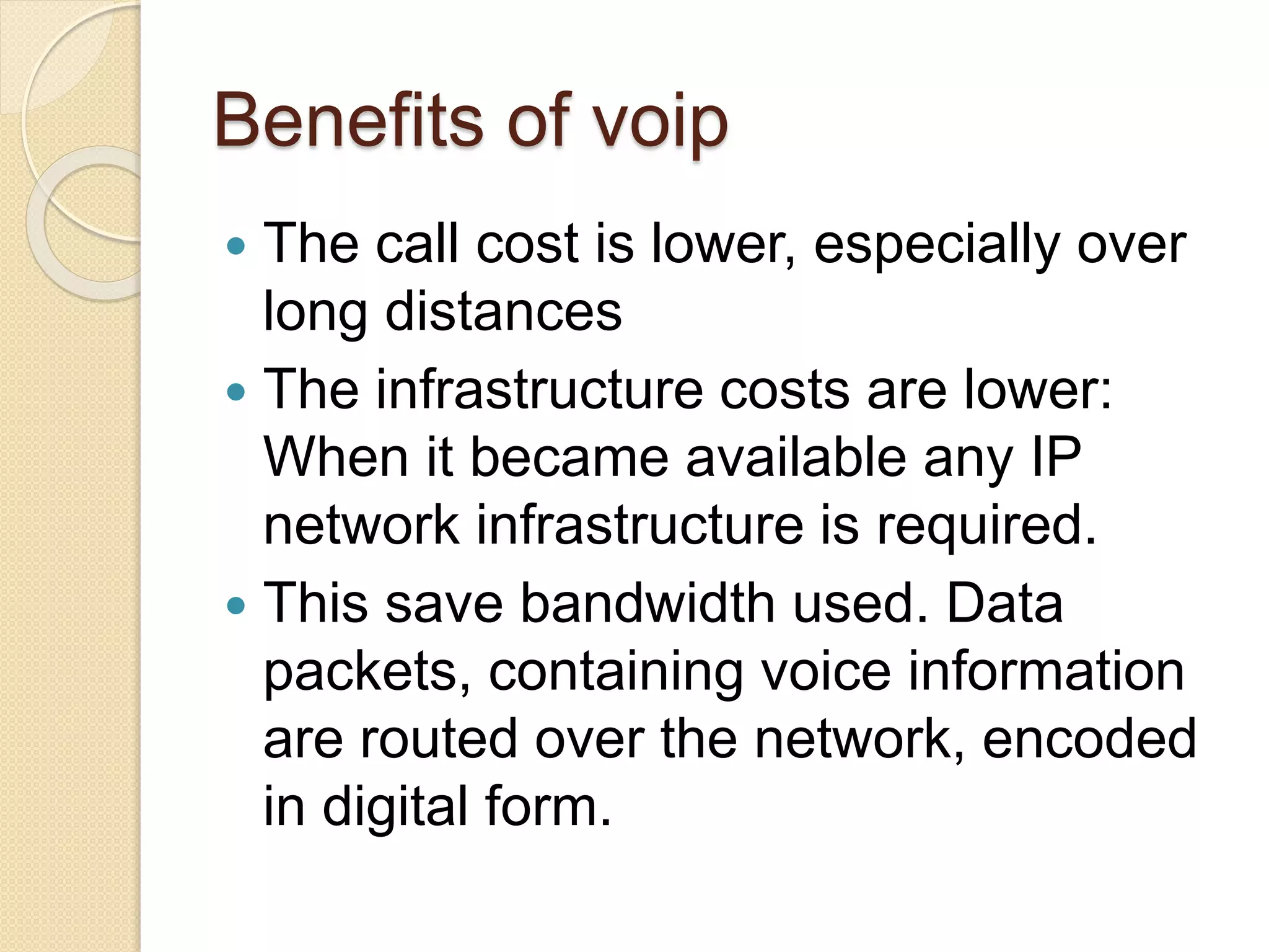 Benefits of voip
 The call cost is lower, especially over
long distances
 The infrastructure costs are lower:
When it became available any IP
network infrastructure is required.
 This save bandwidth used. Data
packets, containing voice information
are routed over the network, encoded
in digital form.
 