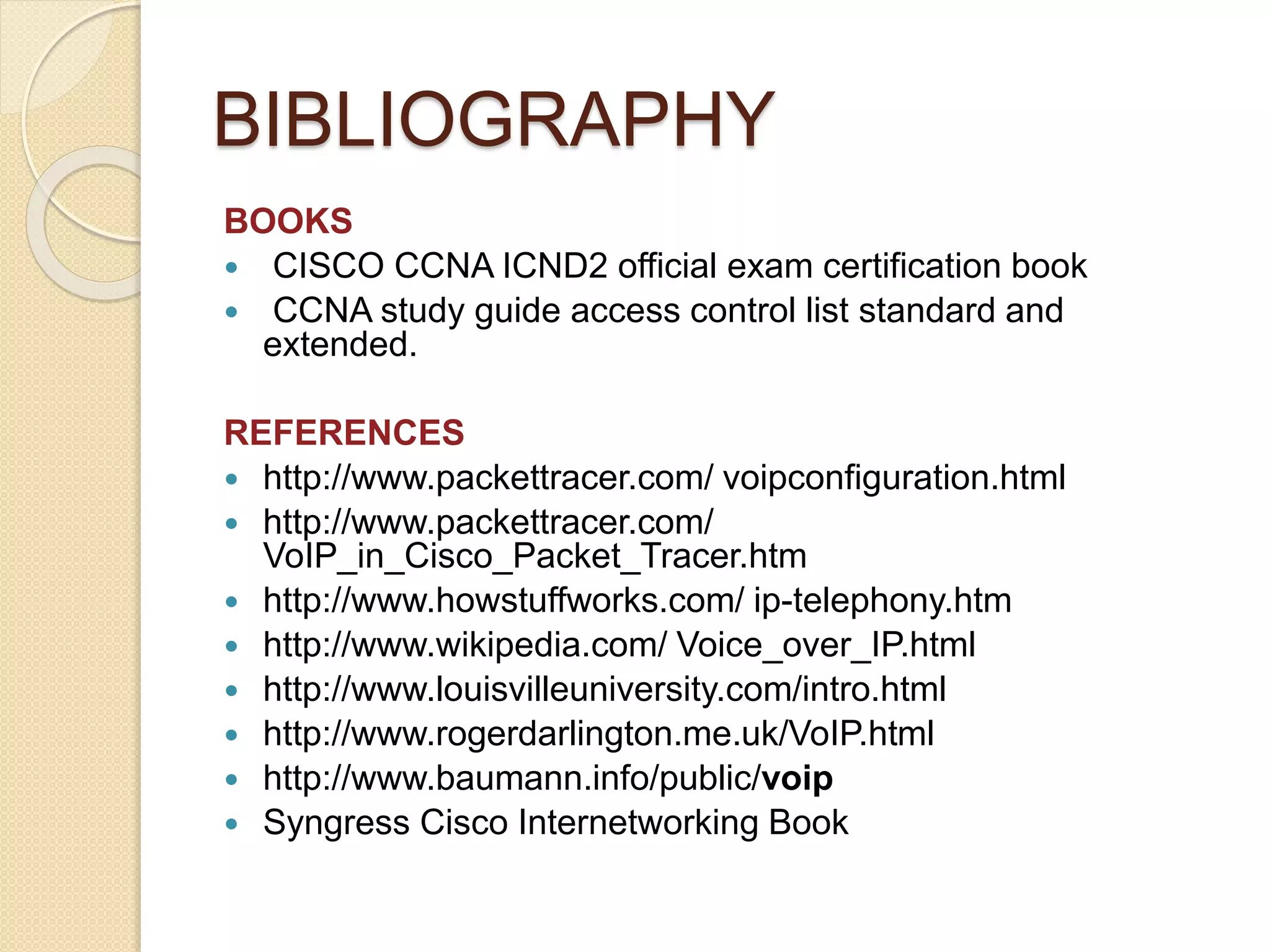 BIBLIOGRAPHY
BOOKS
 CISCO CCNA ICND2 official exam certification book
 CCNA study guide access control list standard and
extended.
REFERENCES
 http://www.packettracer.com/ voipconfiguration.html
 http://www.packettracer.com/
VoIP_in_Cisco_Packet_Tracer.htm
 http://www.howstuffworks.com/ ip-telephony.htm
 http://www.wikipedia.com/ Voice_over_IP.html
 http://www.louisvilleuniversity.com/intro.html
 http://www.rogerdarlington.me.uk/VoIP.html
 http://www.baumann.info/public/voip
 Syngress Cisco Internetworking Book
 