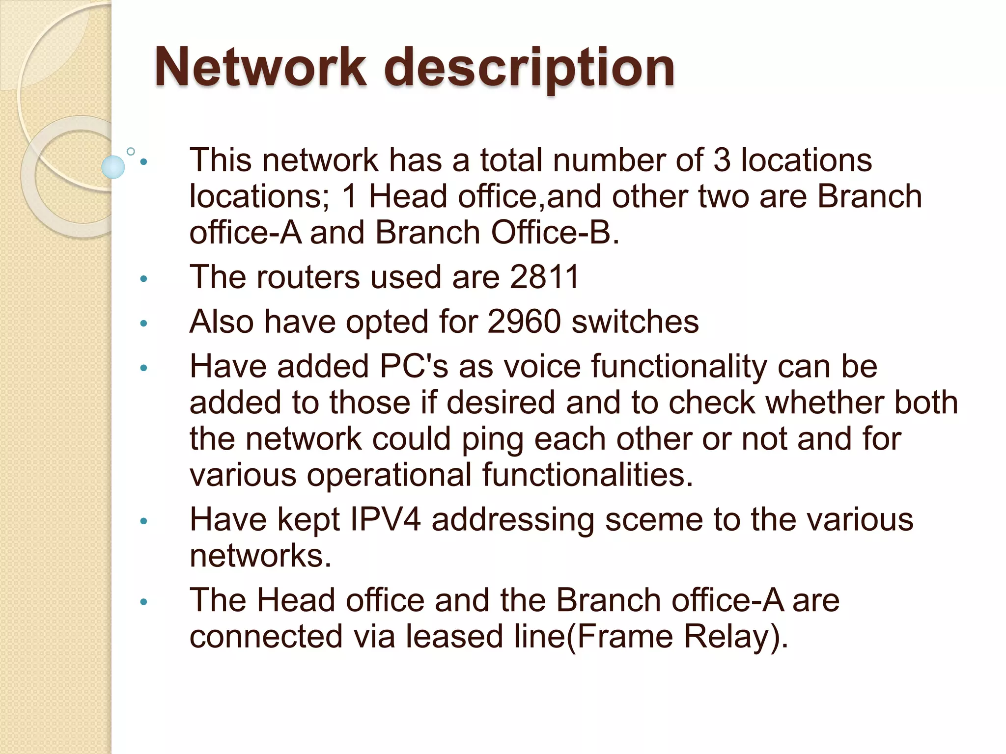Network description
• This network has a total number of 3 locations
locations; 1 Head office,and other two are Branch
office-A and Branch Office-B.
• The routers used are 2811
• Also have opted for 2960 switches
• Have added PC's as voice functionality can be
added to those if desired and to check whether both
the network could ping each other or not and for
various operational functionalities.
• Have kept IPV4 addressing sceme to the various
networks.
• The Head office and the Branch office-A are
connected via leased line(Frame Relay).
 