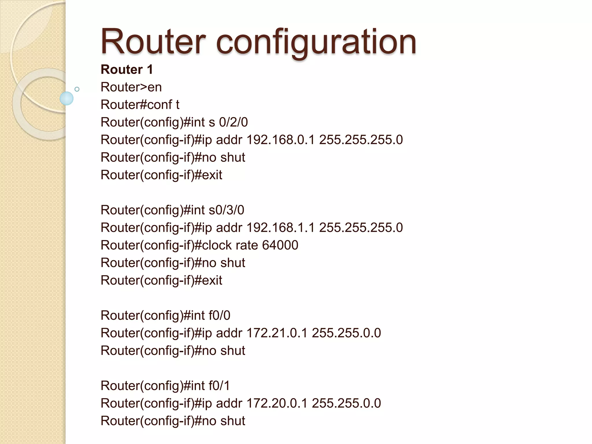 Router configuration
Router 1
Router>en
Router#conf t
Router(config)#int s 0/2/0
Router(config-if)#ip addr 192.168.0.1 255.255.255.0
Router(config-if)#no shut
Router(config-if)#exit
Router(config)#int s0/3/0
Router(config-if)#ip addr 192.168.1.1 255.255.255.0
Router(config-if)#clock rate 64000
Router(config-if)#no shut
Router(config-if)#exit
Router(config)#int f0/0
Router(config-if)#ip addr 172.21.0.1 255.255.0.0
Router(config-if)#no shut
Router(config)#int f0/1
Router(config-if)#ip addr 172.20.0.1 255.255.0.0
Router(config-if)#no shut
 