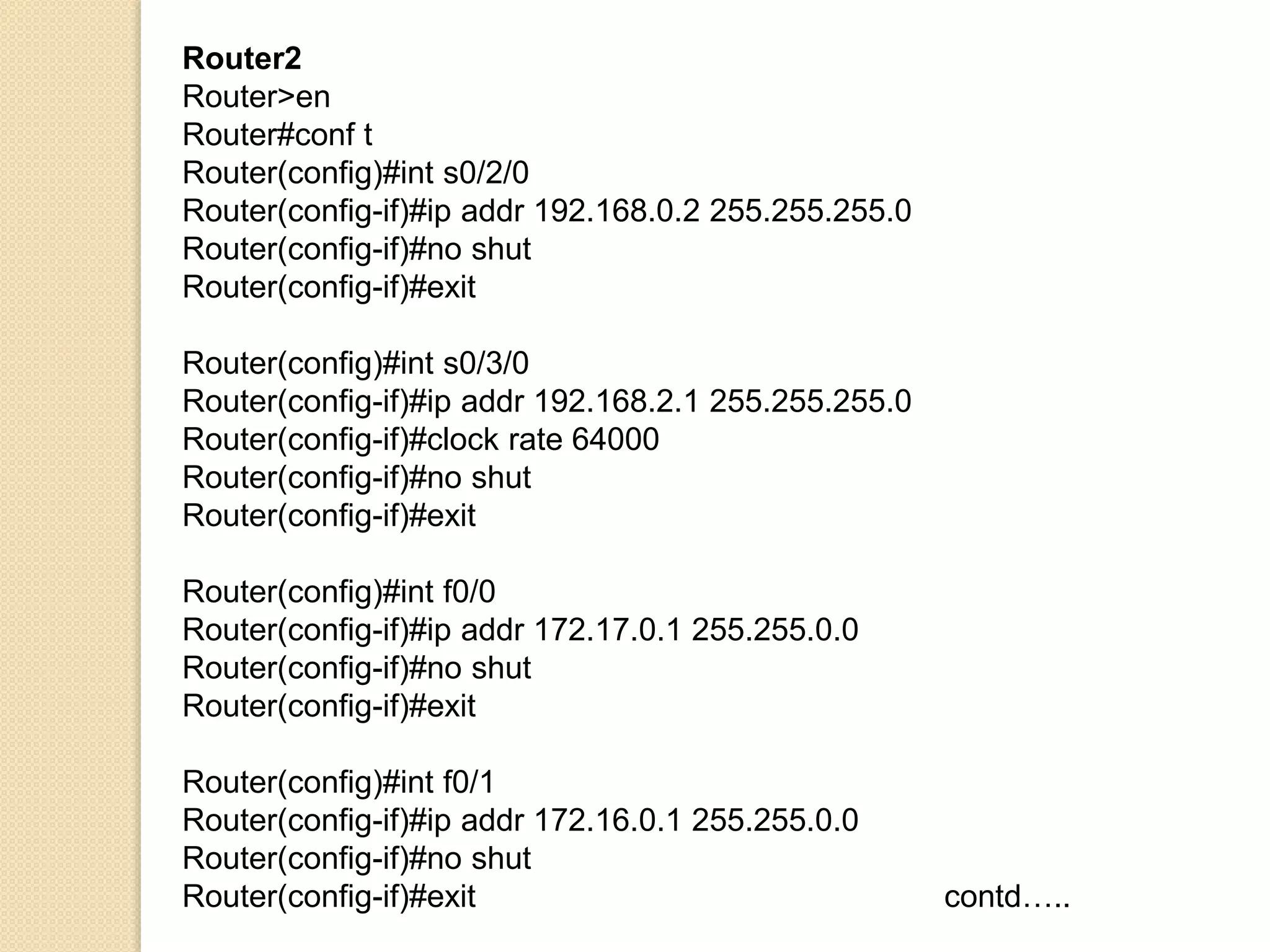 Router2
Router>en
Router#conf t
Router(config)#int s0/2/0
Router(config-if)#ip addr 192.168.0.2 255.255.255.0
Router(config-if)#no shut
Router(config-if)#exit
Router(config)#int s0/3/0
Router(config-if)#ip addr 192.168.2.1 255.255.255.0
Router(config-if)#clock rate 64000
Router(config-if)#no shut
Router(config-if)#exit
Router(config)#int f0/0
Router(config-if)#ip addr 172.17.0.1 255.255.0.0
Router(config-if)#no shut
Router(config-if)#exit
Router(config)#int f0/1
Router(config-if)#ip addr 172.16.0.1 255.255.0.0
Router(config-if)#no shut
Router(config-if)#exit contd…..
 