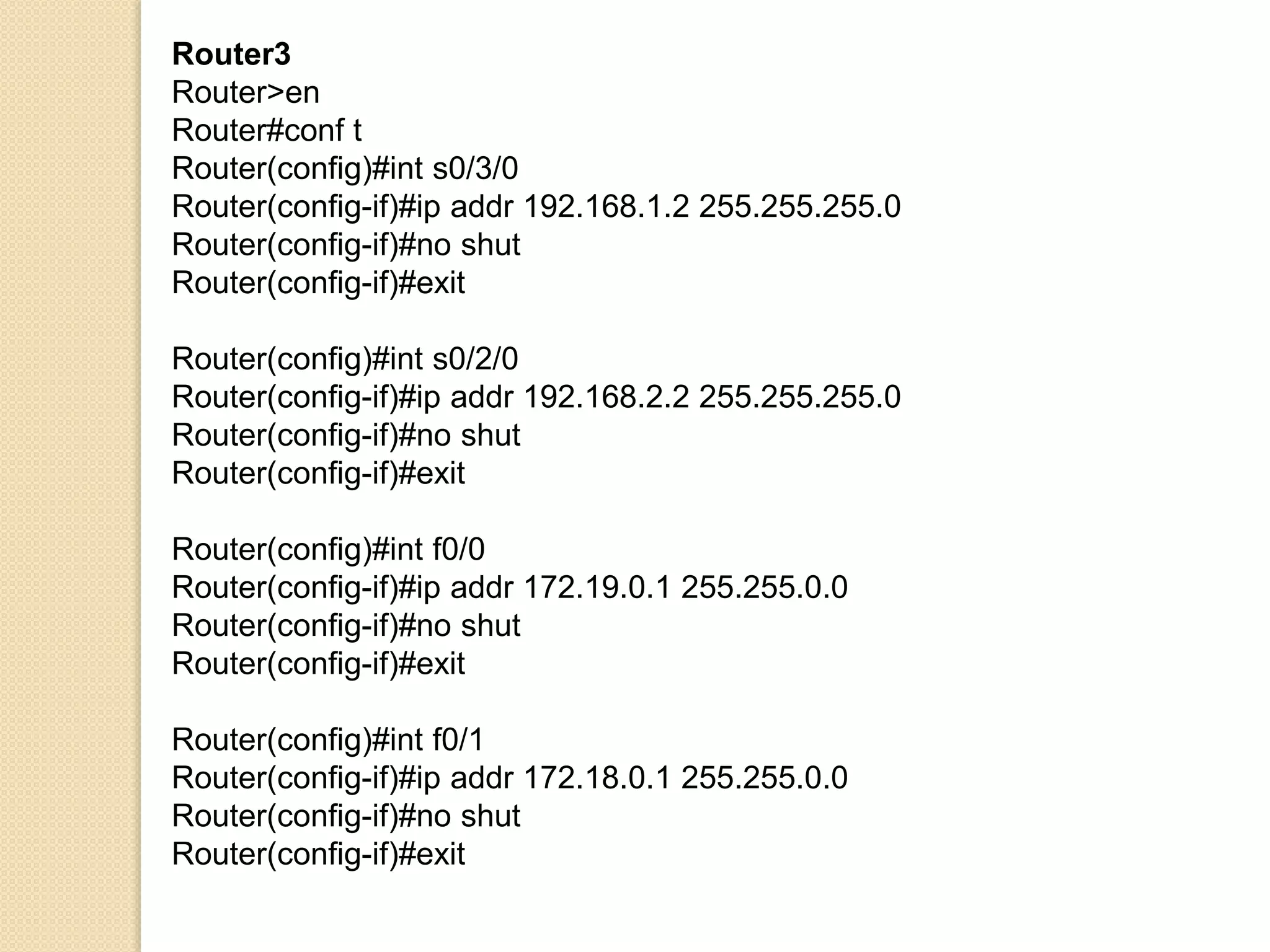 Router3
Router>en
Router#conf t
Router(config)#int s0/3/0
Router(config-if)#ip addr 192.168.1.2 255.255.255.0
Router(config-if)#no shut
Router(config-if)#exit
Router(config)#int s0/2/0
Router(config-if)#ip addr 192.168.2.2 255.255.255.0
Router(config-if)#no shut
Router(config-if)#exit
Router(config)#int f0/0
Router(config-if)#ip addr 172.19.0.1 255.255.0.0
Router(config-if)#no shut
Router(config-if)#exit
Router(config)#int f0/1
Router(config-if)#ip addr 172.18.0.1 255.255.0.0
Router(config-if)#no shut
Router(config-if)#exit
 