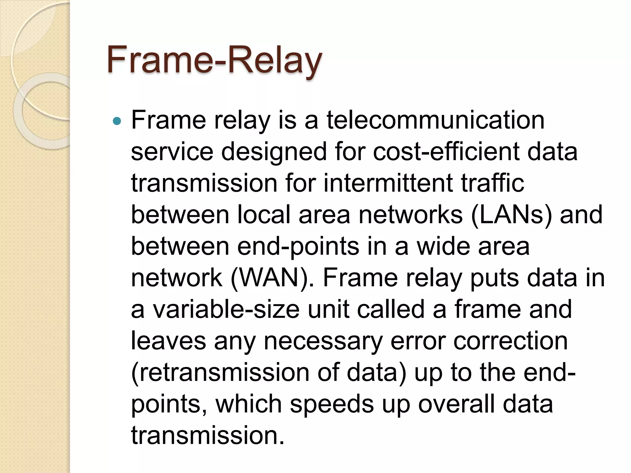 Frame-Relay
 Frame relay is a telecommunication
service designed for cost-efficient data
transmission for intermittent traffic
between local area networks (LANs) and
between end-points in a wide area
network (WAN). Frame relay puts data in
a variable-size unit called a frame and
leaves any necessary error correction
(retransmission of data) up to the end-
points, which speeds up overall data
transmission.
 