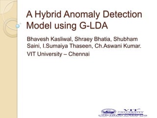 A Hybrid Anomaly Detection
Model using G-LDA
Bhavesh Kasliwal, Shraey Bhatia, Shubham
Saini, I.Sumaiya Thaseen, Ch.Aswani Kumar.
VIT University – Chennai
 