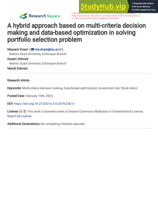 A hybrid approach based on multi-criteria decision
making and data-based optimization in solving
portfolio selection problem
Meysam Doaei (  me.doaei@iau.ac.ir )
Islamic Azad University, Esfarayen Branch
Kazem Dehnad
Islamic Azad University, Esfarayen Branch
Mahdi Dehnad
Research Article
Keywords: Multi-criteria decision making, Data-based optimization, Investment risk, Stock return
Posted Date: February 15th, 2023
DOI: https://doi.org/10.21203/rs.3.rs-2576724/v1
License:   This work is licensed under a Creative Commons Attribution 4.0 International License.
Read Full License
Additional Declarations: No competing interests reported.
 