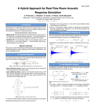 Paper ID 8055
A Hybrid Approach for Real-Time Room Acoustic
Response Simulation
A. Primavera1
, L. Palestini1
, S. Cecchi1
, F. Piazza1
and M. Moschetti2
1
3MediaLabs - Universit`a Politecnica delle Marche, Via Brecce Bianche, 60131 Ancona, Italy
2
Korg Italy, Via Cagiata, 60027 Osimo, Italy
www.a3lab.dibet.univpm.it
1. Introduction
Reverberation is a well known effect that has an important role in our lis-
tening experience: it is composed of a series of delayed reﬂections from
many different directions of a reproduced sound.
Artiﬁcial Reverberation: State of the Art
• Measured IR: the desired signal can be obtained by convolving the in-
put signal with a measured impulse response → Accurate reproduction
of a space and computational complexity bounded to the IR length.
• Synthetic IR: the reverberation effect can be obtained using an IIR
structure (e.g. comb and/or allpass). → Great ﬂexibility, high compu-
tational efﬁciency, low accuracy.
Objective of this work
We propose a Hybrid Reverberator (HR) based on both approaches: this
solution attempts to create a parametric and realistic reverberation, with
a low computational cost.
2. Proposed Algorithm
The overall common scheme of the proposed Hybrid Reverberator is de-
rived from the Moorer’s Reverberator [1].
Figure 1: Block diagram of proposed Hybrid Reverberator for the single channel case.
• Early reﬂections device: based on the convolution with an acoustic IR
for the reproduction of the early echoes.
• Late reﬂections device: based on the Freeverb structure [2], an IIR
ﬁlter network composed of four all-pass ﬁlters in series and eight par-
allel low-pass feedback comb ﬁlters (for each audio channel), for the
simulation of the reverberation tail.
Figure 2: Block diagram of Freeverb (single channel).
An ofﬂine procedure allows to determine all the parameters of the Hybrid
Reverberator starting from an IR of a real environment:
1. Evaluation of the mixing time [3, 4, 5] to set the early reﬂection device
(Early Reﬂection Partitioning).
2. Use of a minimization criteria, based on Simultaneous Perturbation
Stochastic Approximation (SPSA) [6, 7] to set the late reﬂections de-
vice (Late Reﬂection Analysis).
3. Early Reﬂection Partitioning
Two main approaches used simultaneously to evaluate the mixing time:
• Gaussianity Estimator, Kurtosis (k) and MAD/SD ratio (r).
k =
E (x − µ)4
σ4
− 3 → 0 r =
E (|x − µ|)
σ
→
2
π
(1)
• Evaluation of the phase distortion based on eXtensive Fourier Trans-
form.
Figure 3: Estimation of the mixing time on Medium and Large Room IRs.
4. Late Reﬂection Analysis
An adaptation procedure, based on SPSA, has been used to iteratively
ﬁnd the parameters set of the IIR structure.
Figure 4: General scheme of the adaption proce-
dure.
3 loss functions (It, If, Iff) and
hysteresis system in [8, 9].
Our Approach
4 loss functions (Itmodified, If, Iff,
Itω60) and threshold system.
1. The index It allows to recreate envelope and echo density. Subdividing
the temporal axis in N windows of length Ncam it is possible to deﬁne:
It = max(Pi) 1 ≤ i ≤ N (2)
Pi =



Pri
−Pai
Pri
Pri
> Pai
Pai
−Pri
Pai
Pai
> Pri
Pri
= 1
Ncam
Ncam
k=1 h2
r(k + (i − 1)Ncam);
Pai
= 1
Ncam
Ncam
k=1 h2
a(k + (i − 1)Ncam);
In order to reduce the jagged effect due to the normalization a new index
Itmodified based on an extensive window has been introduced:
Ncami
= Ncam0
∗ ρi
1 ≤ ρ ≤ 1.1 (3)
 