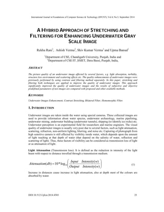 International Journal in Foundations of Computer Science & Technology (IJFCST), Vol.4, No.5, September 2014 
A HYBRID APPROACH OF STRETCHING AND 
FILTERING FOR ENHANCING UNDERWATER GRAY 
SCALE IMAGE 
Rekha Rani1, Ashish Verma2, Shiv Kumar Verma1 and Upma Bansal1 
1Department of CSE, Chandigarh University, Punjab, India and 
2Department of CSE/IT ,SSIET, Dera Bassi, Punjab, India, 
ABSTRACT 
The picture quality of an underwater image affected by several factors, e.g. light absorption, turbidity, 
structure less environment and scattering effects etc. The quality enhancements of underwater images were 
previously performed by using contrast and filtering method separately. In this paper, stretching and 
filtering both techniques are applied to improve the quality of underwater images. This approach 
significantly improved the quality of underwater images and the results of subjective and objective 
predefined parameters of test images are compared with proposed and other available methods. 
KEYWORDS 
Underwater Images Enhancement, Contrast Stretching, Bilateral Filter, Homomorphic Filter. 
1. INTRODUCTION 
Underwater images are taken inside the water using special cameras. These collected images are 
used to provide information about water species, underwater archaeology, marine pipelining, 
underwater mining, underwater building (underwater tunnels), shipping (to identify ice rocks) etc. 
Underwater perception is an experimental field for researchers and marine engineers. The visual 
quality of underwater images is usually very poor due to several factors, such as light attenuation, 
scattering, refraction, non-uniform lighting, blurring, and noise etc. Capturing of photograph from 
high sensitive camera is still affected by visibility inside water, which depends upon the amount 
of light reaching at that depth of water (that depend on the salinity of water, reflection and 
scattering of light). Thus, these factors of visibility can be considered as transmission loss of light 
or as attenuation of light. 
Light Attenuation (Transmission loss): It is defined as the reduction in intensity of the light 
beam with respect to distance travelled through a transmission medium. 
 
Attenuation db Input Intensity w (1) 
  
 
( ) 10*log ( ) 10 Output Intensity w 
  
 
( ) 
Increase in distances cause increase in light attenuation, also at depth most of the colours are 
absorbed by water. 
DOI:10.5121/ijfcst.2014.4503 25 
 
