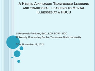 A HYBRID APPROACH: TEAM-BASED LEARNING
    AND TRADITIONAL LEARNING TO MENTAL
            ILLNESSES AT A HBCU




® Roosevelt Faulkner, EdD., LCP, BCPC, NCC
University Counseling Center, Tennessee State University


TCA, November 19, 2012
 