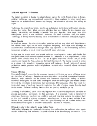 A Hybrid Approach To Tourism
The digital revolution is leading to radical changes across the world. Smart devices in homes,
artificial intelligence and unprecedented connectivity. Great emphasis is being placed upon
innovation as well-established patterns are changing, and consumers are more than willing to
adjust.
Technology has spurred innovation, growth and globalisation in the travel and tourism industry.
Actions like buying flight tickets are more effortless than ever before. In fact, planning your
itinerary and making each booking is possible from your fingertips. What might have been
unimaginable before is now affordable, accessible and more convenient than ever before.
Technology is driving the travel industry and is at the forefront of innovation and digital progress.
Rapid Growth
In travel and tourism, the move to the online space has well and truly taken hold. Digitalisation
has affected every aspect of the travel ecosystem. Everything, from flight ticket bookings to
accommodation can be undertaken through online large operators. As the travel industry becomes
increasingly complex, it, too, is being looked at with a new set of eyes.
In days gone by, people would need to visit traditional travel agencies, review guide-books, but
now global online travel sales are expected to touch $817.94 billion in 2020, as per Statista, a steep
increase from $470.97 billion in 2014. This rise in digital transactions includes not just North
America and Europe, but Asia, Africa and the Middle East as well. The sharing economy is acting
as a catalyst with technology connecting people and businesses through high-speed internet
geolocation, mobile payments and social platforms, amongst others, to rapidly change the travel
landscape.
Unique Offerings
From a technological perspective, the consumer experience of the new age tourist will come across
their fair share of challenges. Shopping or researching online can be a little transactional in nature.
However, many customers are not deterred with consumers expectations shifting to include
traditional travel agents and their online counterparts. Such new technologies offer tourists around
the world the opportunity to personalize their experiences. They can decide where they would like
to stay, their mode of travel and choose their activities from a list of options ranging from the local
to adventurous. Businesses offering these services are growing startlingly quickly.
According to Travolution, 2019, it was very important to 81% of travel respondents for brands to
provide personalised experiences to their customers. If a consumer wants a personalized
experience, businesses can look into available data and behaviour patterns to optimise their
services and establish a personal connection. Most important to note in these statistics is the
increase in the “transactions” online. Online has a great advantage and will continue to have over
the traditional travel agents as far as the “transactional” business is concerned.
Brick & Mortar re-inventing by using Online Tools
While online behemoths are consistently increasing their market share, the traditional travel agents
are also re-inventing their businesses to remain relevant in the fast-changing environment. Even
 