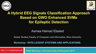 A Hybrid EEG Signals Classification Approach
Based on GWO Enhanced SVMs
for Epileptic Detection
Asmaa Hamad Elsaied
SRGE Workshop, Cairo University (27-December-2017)
Master Student, Faculty of Computers and Information, Mina University
Workshop : INTELLEGENT SYSTEMS AND APPLICATIONS.
http://www.egyptscience.net
 