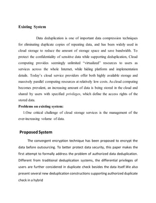Existing System 
Data deduplication is one of important data compression techniques 
for eliminating duplicate copies of repeating data, and has been widely used in 
cloud storage to reduce the amount of storage space and save bandwidth. To 
protect the confidentiality of sensitive data while supporting deduplication, Cloud 
computing provides seemingly unlimited “virtualized” resources to users as 
services across the whole Internet, while hiding platform and implementation 
details. Today’s cloud service providers offer both highly available storage and 
massively parallel computing resources at relatively low costs. As cloud computing 
becomes prevalent, an increasing amount of data is being stored in the cloud and 
shared by users with specified privileges, which define the access rights of the 
stored data. 
Problems on existing system: 
1.One critical challenge of cloud storage services is the management of the 
ever-increasing volume of data. 
Proposed System 
The convergent encryption technique has been proposed to encrypt the 
data before outsourcing. To better protect data security, this paper makes the 
first attempt to formally address the problem of authorized data deduplication. 
Different from traditional deduplication systems, the differential privileges of 
users are further considered in duplicate check besides the data itself.We also 
present several new deduplication constructions supporting authorized duplicate 
check in a hybrid 
 