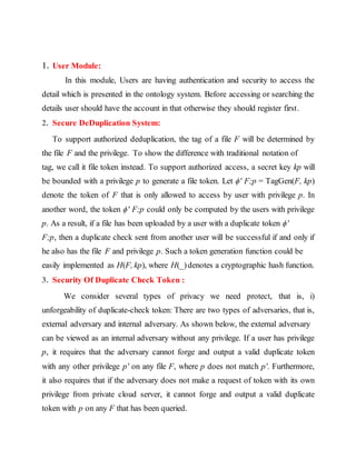 1. User Module: 
In this module, Users are having authentication and security to access the 
detail which is presented in the ontology system. Before accessing or searching the 
details user should have the account in that otherwise they should register first. 
2. Secure DeDuplication System: 
To support authorized deduplication, the tag of a file F will be determined by 
the file F and the privilege. To show the difference with traditional notation of 
tag, we call it file token instead. To support authorized access, a secret key kp will 
be bounded with a privilege p to generate a file token. Let ϕ′ F;p = TagGen(F, kp) 
denote the token of F that is only allowed to access by user with privilege p. In 
another word, the token ϕ′ F;p could only be computed by the users with privilege 
p. As a result, if a file has been uploaded by a user with a duplicate token ϕ′ 
F;p, then a duplicate check sent from another user will be successful if and only if 
he also has the file F and privilege p. Such a token generation function could be 
easily implemented as H(F, kp), where H(_) denotes a cryptographic hash function. 
3. Security Of Duplicate Check Token : 
We consider several types of privacy we need protect, that is, i) 
unforgeability of duplicate-check token: There are two types of adversaries, that is, 
external adversary and internal adversary. As shown below, the external adversary 
can be viewed as an internal adversary without any privilege. If a user has privilege 
p, it requires that the adversary cannot forge and output a valid duplicate token 
with any other privilege p′ on any file F, where p does not match p′. Furthermore, 
it also requires that if the adversary does not make a request of token with its own 
privilege from private cloud server, it cannot forge and output a valid duplicate 
token with p on any F that has been queried. 
 