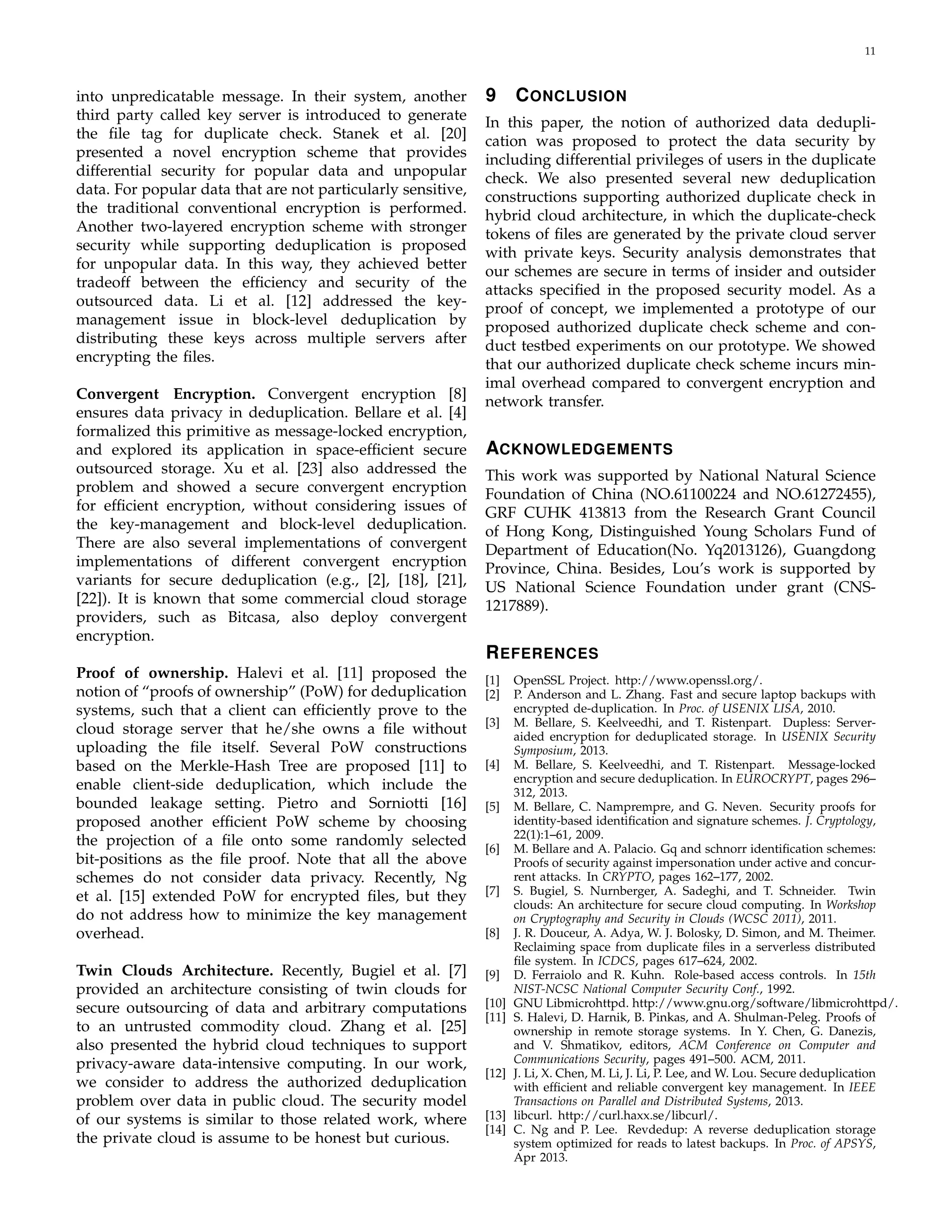 11 
into unpredicatable message. In their system, another 
third party called key server is introduced to generate 
the file tag for duplicate check. Stanek et al. [20] 
presented a novel encryption scheme that provides 
differential security for popular data and unpopular 
data. For popular data that are not particularly sensitive, 
the traditional conventional encryption is performed. 
Another two-layered encryption scheme with stronger 
security while supporting deduplication is proposed 
for unpopular data. In this way, they achieved better 
tradeoff between the efficiency and security of the 
outsourced data. Li et al. [12] addressed the key-management 
issue in block-level deduplication by 
distributing these keys across multiple servers after 
encrypting the files. 
Convergent Encryption. Convergent encryption [8] 
ensures data privacy in deduplication. Bellare et al. [4] 
formalized this primitive as message-locked encryption, 
and explored its application in space-efficient secure 
outsourced storage. Xu et al. [23] also addressed the 
problem and showed a secure convergent encryption 
for efficient encryption, without considering issues of 
the key-management and block-level deduplication. 
There are also several implementations of convergent 
implementations of different convergent encryption 
variants for secure deduplication (e.g., [2], [18], [21], 
[22]). It is known that some commercial cloud storage 
providers, such as Bitcasa, also deploy convergent 
encryption. 
Proof of ownership. Halevi et al. [11] proposed the 
notion of “proofs of ownership” (PoW) for deduplication 
systems, such that a client can efficiently prove to the 
cloud storage server that he/she owns a file without 
uploading the file itself. Several PoW constructions 
based on the Merkle-Hash Tree are proposed [11] to 
enable client-side deduplication, which include the 
bounded leakage setting. Pietro and Sorniotti [16] 
proposed another efficient PoW scheme by choosing 
the projection of a file onto some randomly selected 
bit-positions as the file proof. Note that all the above 
schemes do not consider data privacy. Recently, Ng 
et al. [15] extended PoW for encrypted files, but they 
do not address how to minimize the key management 
overhead. 
Twin Clouds Architecture. Recently, Bugiel et al. [7] 
provided an architecture consisting of twin clouds for 
secure outsourcing of data and arbitrary computations 
to an untrusted commodity cloud. Zhang et al. [25] 
also presented the hybrid cloud techniques to support 
privacy-aware data-intensive computing. In our work, 
we consider to address the authorized deduplication 
problem over data in public cloud. The security model 
of our systems is similar to those related work, where 
the private cloud is assume to be honest but curious. 
9 CONCLUSION 
In this paper, the notion of authorized data dedupli-cation 
was proposed to protect the data security by 
including differential privileges of users in the duplicate 
check. We also presented several new deduplication 
constructions supporting authorized duplicate check in 
hybrid cloud architecture, in which the duplicate-check 
tokens of files are generated by the private cloud server 
with private keys. Security analysis demonstrates that 
our schemes are secure in terms of insider and outsider 
attacks specified in the proposed security model. As a 
proof of concept, we implemented a prototype of our 
proposed authorized duplicate check scheme and con-duct 
testbed experiments on our prototype. We showed 
that our authorized duplicate check scheme incurs min-imal 
overhead compared to convergent encryption and 
network transfer. 
ACKNOWLEDGEMENTS 
This work was supported by National Natural Science 
Foundation of China (NO.61100224 and NO.61272455), 
GRF CUHK 413813 from the Research Grant Council 
of Hong Kong, Distinguished Young Scholars Fund of 
Department of Education(No. Yq2013126), Guangdong 
Province, China. Besides, Lou’s work is supported by 
US National Science Foundation under grant (CNS- 
1217889). 
REFERENCES 
[1] OpenSSL Project. http://www.openssl.org/. 
[2] P. Anderson and L. Zhang. Fast and secure laptop backups with 
encrypted de-duplication. In Proc. of USENIX LISA, 2010. 
[3] M. Bellare, S. Keelveedhi, and T. Ristenpart. Dupless: Server-aided 
encryption for deduplicated storage. In USENIX Security 
Symposium, 2013. 
[4] M. Bellare, S. Keelveedhi, and T. Ristenpart. Message-locked 
encryption and secure deduplication. In EUROCRYPT, pages 296– 
312, 2013. 
[5] M. Bellare, C. Namprempre, and G. Neven. Security proofs for 
identity-based identification and signature schemes. J. Cryptology, 
22(1):1–61, 2009. 
[6] M. Bellare and A. Palacio. Gq and schnorr identification schemes: 
Proofs of security against impersonation under active and concur-rent 
attacks. In CRYPTO, pages 162–177, 2002. 
[7] S. Bugiel, S. Nurnberger, A. Sadeghi, and T. Schneider. Twin 
clouds: An architecture for secure cloud computing. In Workshop 
on Cryptography and Security in Clouds (WCSC 2011), 2011. 
[8] J. R. Douceur, A. Adya, W. J. Bolosky, D. Simon, and M. Theimer. 
Reclaiming space from duplicate files in a serverless distributed 
file system. In ICDCS, pages 617–624, 2002. 
[9] D. Ferraiolo and R. Kuhn. Role-based access controls. In 15th 
NIST-NCSC National Computer Security Conf., 1992. 
[10] GNU Libmicrohttpd. http://www.gnu.org/software/libmicrohttpd/. 
[11] S. Halevi, D. Harnik, B. Pinkas, and A. Shulman-Peleg. Proofs of 
ownership in remote storage systems. In Y. Chen, G. Danezis, 
and V. Shmatikov, editors, ACM Conference on Computer and 
Communications Security, pages 491–500. ACM, 2011. 
[12] J. Li, X. Chen, M. Li, J. Li, P. Lee, andW. Lou. Secure deduplication 
with efficient and reliable convergent key management. In IEEE 
Transactions on Parallel and Distributed Systems, 2013. 
[13] libcurl. http://curl.haxx.se/libcurl/. 
[14] C. Ng and P. Lee. Revdedup: A reverse deduplication storage 
system optimized for reads to latest backups. In Proc. of APSYS, 
Apr 2013. 
 