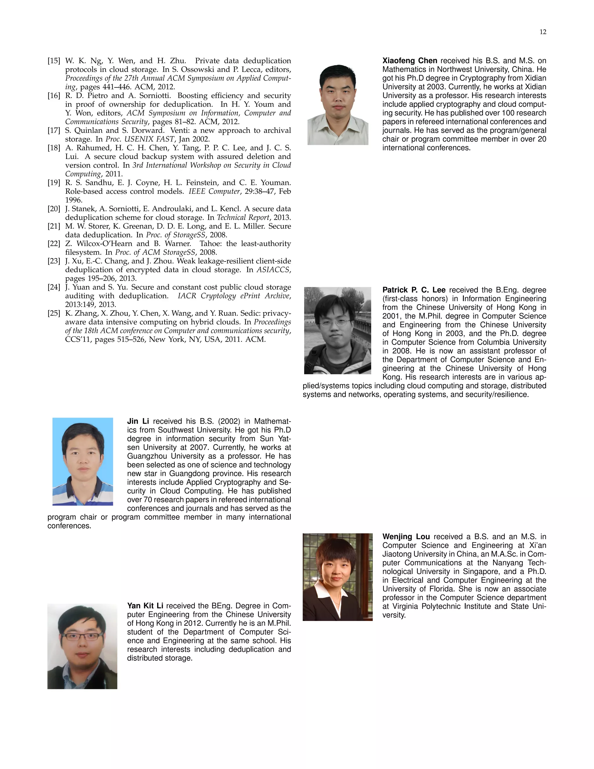 12 
[15] W. K. Ng, Y. Wen, and H. Zhu. Private data deduplication 
protocols in cloud storage. In S. Ossowski and P. Lecca, editors, 
Proceedings of the 27th Annual ACM Symposium on Applied Comput-ing, 
pages 441–446. ACM, 2012. 
[16] R. D. Pietro and A. Sorniotti. Boosting efficiency and security 
in proof of ownership for deduplication. In H. Y. Youm and 
Y. Won, editors, ACM Symposium on Information, Computer and 
Communications Security, pages 81–82. ACM, 2012. 
[17] S. Quinlan and S. Dorward. Venti: a new approach to archival 
storage. In Proc. USENIX FAST, Jan 2002. 
[18] A. Rahumed, H. C. H. Chen, Y. Tang, P. P. C. Lee, and J. C. S. 
Lui. A secure cloud backup system with assured deletion and 
version control. In 3rd International Workshop on Security in Cloud 
Computing, 2011. 
[19] R. S. Sandhu, E. J. Coyne, H. L. Feinstein, and C. E. Youman. 
Role-based access control models. IEEE Computer, 29:38–47, Feb 
1996. 
[20] J. Stanek, A. Sorniotti, E. Androulaki, and L. Kencl. A secure data 
deduplication scheme for cloud storage. In Technical Report, 2013. 
[21] M. W. Storer, K. Greenan, D. D. E. Long, and E. L. Miller. Secure 
data deduplication. In Proc. of StorageSS, 2008. 
[22] Z. Wilcox-O’Hearn and B. Warner. Tahoe: the least-authority 
filesystem. In Proc. of ACM StorageSS, 2008. 
[23] J. Xu, E.-C. Chang, and J. Zhou. Weak leakage-resilient client-side 
deduplication of encrypted data in cloud storage. In ASIACCS, 
pages 195–206, 2013. 
[24] J. Yuan and S. Yu. Secure and constant cost public cloud storage 
auditing with deduplication. IACR Cryptology ePrint Archive, 
2013:149, 2013. 
[25] K. Zhang, X. Zhou, Y. Chen, X.Wang, and Y. Ruan. Sedic: privacy-aware 
data intensive computing on hybrid clouds. In Proceedings 
of the 18th ACM conference on Computer and communications security, 
CCS’11, pages 515–526, New York, NY, USA, 2011. ACM. 
Jin Li received his B.S. (2002) in Mathemat-ics 
from Southwest University. He got his Ph.D 
degree in information security from Sun Yat-sen 
University at 2007. Currently, he works at 
Guangzhou University as a professor. He has 
been selected as one of science and technology 
new star in Guangdong province. His research 
interests include Applied Cryptography and Se-curity 
in Cloud Computing. He has published 
over 70 research papers in refereed international 
conferences and journals and has served as the 
program chair or program committee member in many international 
conferences. 
Yan Kit Li received the BEng. Degree in Com-puter 
Engineering from the Chinese University 
of Hong Kong in 2012. Currently he is an M.Phil. 
student of the Department of Computer Sci-ence 
and Engineering at the same school. His 
research interests including deduplication and 
distributed storage. 
Xiaofeng Chen received his B.S. and M.S. on 
Mathematics in Northwest University, China. He 
got his Ph.D degree in Cryptography from Xidian 
University at 2003. Currently, he works at Xidian 
University as a professor. His research interests 
include applied cryptography and cloud comput-ing 
security. He has published over 100 research 
papers in refereed international conferences and 
journals. He has served as the program/general 
chair or program committee member in over 20 
international conferences. 
Patrick P. C. Lee received the B.Eng. degree 
(first-class honors) in Information Engineering 
from the Chinese University of Hong Kong in 
2001, the M.Phil. degree in Computer Science 
and Engineering from the Chinese University 
of Hong Kong in 2003, and the Ph.D. degree 
in Computer Science from Columbia University 
in 2008. He is now an assistant professor of 
the Department of Computer Science and En-gineering 
at the Chinese University of Hong 
Kong. His research interests are in various ap-plied/ 
systems topics including cloud computing and storage, distributed 
systems and networks, operating systems, and security/resilience. 
Wenjing Lou received a B.S. and an M.S. in 
Computer Science and Engineering at Xi’an 
Jiaotong University in China, an M.A.Sc. in Com-puter 
Communications at the Nanyang Tech-nological 
University in Singapore, and a Ph.D. 
in Electrical and Computer Engineering at the 
University of Florida. She is now an associate 
professor in the Computer Science department 
at Virginia Polytechnic Institute and State Uni-versity. 
