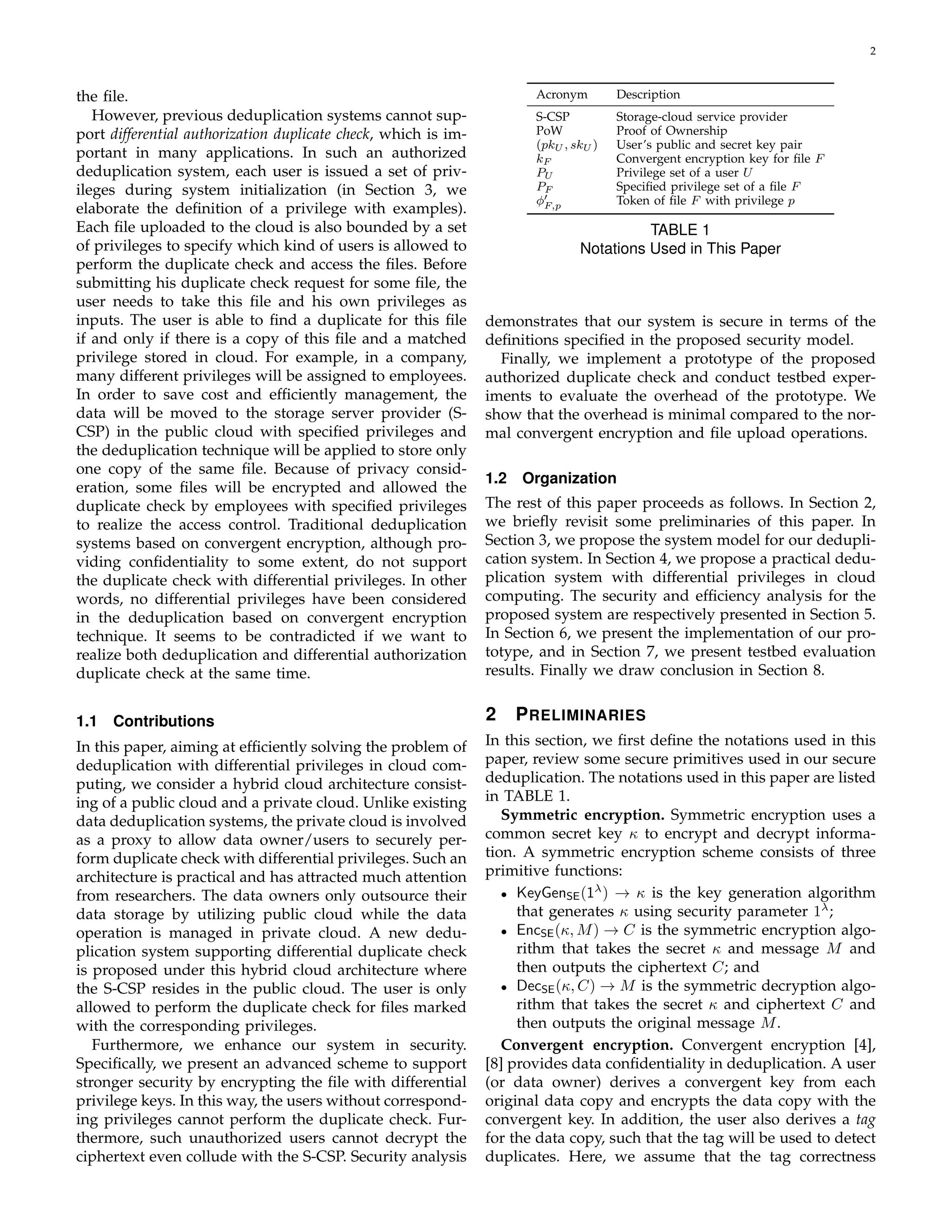 2 
the file. 
However, previous deduplication systems cannot sup-port 
differential authorization duplicate check, which is im-portant 
in many applications. In such an authorized 
deduplication system, each user is issued a set of priv-ileges 
during system initialization (in Section 3, we 
elaborate the definition of a privilege with examples). 
Each file uploaded to the cloud is also bounded by a set 
of privileges to specify which kind of users is allowed to 
perform the duplicate check and access the files. Before 
submitting his duplicate check request for some file, the 
user needs to take this file and his own privileges as 
inputs. The user is able to find a duplicate for this file 
if and only if there is a copy of this file and a matched 
privilege stored in cloud. For example, in a company, 
many different privileges will be assigned to employees. 
In order to save cost and efficiently management, the 
data will be moved to the storage server provider (S-CSP) 
in the public cloud with specified privileges and 
the deduplication technique will be applied to store only 
one copy of the same file. Because of privacy consid-eration, 
some files will be encrypted and allowed the 
duplicate check by employees with specified privileges 
to realize the access control. Traditional deduplication 
systems based on convergent encryption, although pro-viding 
confidentiality to some extent, do not support 
the duplicate check with differential privileges. In other 
words, no differential privileges have been considered 
in the deduplication based on convergent encryption 
technique. It seems to be contradicted if we want to 
realize both deduplication and differential authorization 
duplicate check at the same time. 
1.1 Contributions 
In this paper, aiming at efficiently solving the problem of 
deduplication with differential privileges in cloud com-puting, 
we consider a hybrid cloud architecture consist-ing 
of a public cloud and a private cloud. Unlike existing 
data deduplication systems, the private cloud is involved 
as a proxy to allow data owner/users to securely per-form 
duplicate check with differential privileges. Such an 
architecture is practical and has attracted much attention 
from researchers. The data owners only outsource their 
data storage by utilizing public cloud while the data 
operation is managed in private cloud. A new dedu-plication 
system supporting differential duplicate check 
is proposed under this hybrid cloud architecture where 
the S-CSP resides in the public cloud. The user is only 
allowed to perform the duplicate check for files marked 
with the corresponding privileges. 
Furthermore, we enhance our system in security. 
Specifically, we present an advanced scheme to support 
stronger security by encrypting the file with differential 
privilege keys. In this way, the users without correspond-ing 
privileges cannot perform the duplicate check. Fur-thermore, 
such unauthorized users cannot decrypt the 
ciphertext even collude with the S-CSP. Security analysis 
Acronym Description 
S-CSP Storage-cloud service provider 
PoW Proof of Ownership 
(pkU, skU) User’s public and secret key pair 
kF Convergent encryption key for file F 
PU Privilege set of a user U 
PF Specified privilege set of a file F 
ϕ′ 
F;p Token of file F with privilege p 
TABLE 1 
Notations Used in This Paper 
demonstrates that our system is secure in terms of the 
definitions specified in the proposed security model. 
Finally, we implement a prototype of the proposed 
authorized duplicate check and conduct testbed exper-iments 
to evaluate the overhead of the prototype. We 
show that the overhead is minimal compared to the nor-mal 
convergent encryption and file upload operations. 
1.2 Organization 
The rest of this paper proceeds as follows. In Section 2, 
we briefly revisit some preliminaries of this paper. In 
Section 3, we propose the system model for our dedupli-cation 
system. In Section 4, we propose a practical dedu-plication 
system with differential privileges in cloud 
computing. The security and efficiency analysis for the 
proposed system are respectively presented in Section 5. 
In Section 6, we present the implementation of our pro-totype, 
and in Section 7, we present testbed evaluation 
results. Finally we draw conclusion in Section 8. 
2 PRELIMINARIES 
In this section, we first define the notations used in this 
paper, review some secure primitives used in our secure 
deduplication. The notations used in this paper are listed 
in TABLE 1. 
Symmetric encryption. Symmetric encryption uses a 
common secret key κ to encrypt and decrypt informa-tion. 
A symmetric encryption scheme consists of three 
primitive functions: 
• KeyGenSE(1) ! κ is the key generation algorithm 
that generates κ using security parameter 1; 
• EncSE(κ,M) ! C is the symmetric encryption algo-rithm 
that takes the secret κ and message M and 
then outputs the ciphertext C; and 
• DecSE(κ,C) ! M is the symmetric decryption algo-rithm 
that takes the secret κ and ciphertext C and 
then outputs the original message M. 
Convergent encryption. Convergent encryption [4], 
[8] provides data confidentiality in deduplication. A user 
(or data owner) derives a convergent key from each 
original data copy and encrypts the data copy with the 
convergent key. In addition, the user also derives a tag 
for the data copy, such that the tag will be used to detect 
duplicates. Here, we assume that the tag correctness 
 