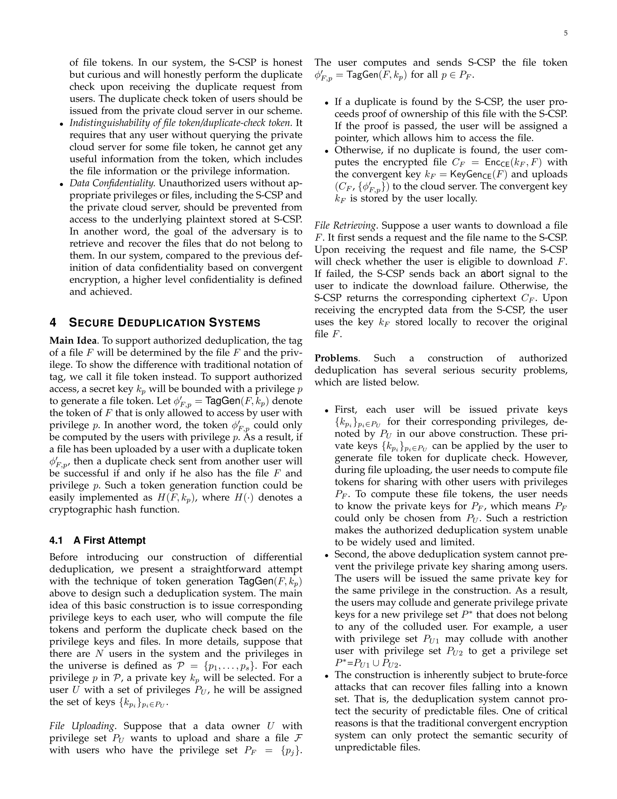 5 
of file tokens. In our system, the S-CSP is honest 
but curious and will honestly perform the duplicate 
check upon receiving the duplicate request from 
users. The duplicate check token of users should be 
issued from the private cloud server in our scheme. 
• Indistinguishability of file token/duplicate-check token. It 
requires that any user without querying the private 
cloud server for some file token, he cannot get any 
useful information from the token, which includes 
the file information or the privilege information. 
• Data Confidentiality. Unauthorized users without ap-propriate 
privileges or files, including the S-CSP and 
the private cloud server, should be prevented from 
access to the underlying plaintext stored at S-CSP. 
In another word, the goal of the adversary is to 
retrieve and recover the files that do not belong to 
them. In our system, compared to the previous def-inition 
of data confidentiality based on convergent 
encryption, a higher level confidentiality is defined 
and achieved. 
4 SECURE DEDUPLICATION SYSTEMS 
Main Idea. To support authorized deduplication, the tag 
of a file F will be determined by the file F and the priv-ilege. 
To show the difference with traditional notation of 
tag, we call it file token instead. To support authorized 
access, a secret key kp will be bounded with a privilege p 
to generate a file token. Let ϕ′ 
F;p = TagGen(F, kp) denote 
the token of F that is only allowed to access by user with 
privilege p. In another word, the token ϕ′ 
F;p could only 
be computed by the users with privilege p. As a result, if 
a file has been uploaded by a user with a duplicate token 
ϕ′ 
F;p, then a duplicate check sent from another user will 
be successful if and only if he also has the file F and 
privilege p. Such a token generation function could be 
easily implemented as H(F, kp), where H() denotes a 
cryptographic hash function. 
4.1 A First Attempt 
Before introducing our construction of differential 
deduplication, we present a straightforward attempt 
with the technique of token generation TagGen(F, kp) 
above to design such a deduplication system. The main 
idea of this basic construction is to issue corresponding 
privilege keys to each user, who will compute the file 
tokens and perform the duplicate check based on the 
privilege keys and files. In more details, suppose that 
there are N users in the system and the privileges in 
the universe is defined as P = fpg1, . . . , ps. For each 
privilege p in P, a private key kp will be selected. For a 
user U with a set of privileges PU, he will be assigned 
the set of keys fkgpi 
pi∈PU . 
File Uploading. Suppose that a data owner U with 
privilege set PU wants to upload and share a file F 
with users who have the privilege set PF = fpjg. 
The user computes and sends S-CSP the file token 
ϕ′ 
F;p = TagGen(F, kp) for all p 2 PF . 
• If a duplicate is found by the S-CSP, the user pro-ceeds 
proof of ownership of this file with the S-CSP. 
If the proof is passed, the user will be assigned a 
pointer, which allows him to access the file. 
• Otherwise, if no duplicate is found, the user com-putes 
the encrypted file CF = EncCE(kF , F) with 
the convergent key kF = KeyGenCE(F) and uploads 
(CF , fϕ′ 
F;p 
g) to the cloud server. The convergent key 
kF is stored by the user locally. 
File Retrieving. Suppose a user wants to download a file 
F. It first sends a request and the file name to the S-CSP. 
Upon receiving the request and file name, the S-CSP 
will check whether the user is eligible to download F. 
If failed, the S-CSP sends back an abort signal to the 
user to indicate the download failure. Otherwise, the 
S-CSP returns the corresponding ciphertext CF . Upon 
receiving the encrypted data from the S-CSP, the user 
uses the key kF stored locally to recover the original 
file F. 
Problems. Such a construction of authorized 
deduplication has several serious security problems, 
which are listed below. 
• First, each user will be issued private keys 
fkpi 
gpi∈PU for their corresponding privileges, de-noted 
by PU in our above construction. These pri-vate 
keys fkpi 
gpi∈PU can be applied by the user to 
generate file token for duplicate check. However, 
during file uploading, the user needs to compute file 
tokens for sharing with other users with privileges 
PF . To compute these file tokens, the user needs 
to know the private keys for PF , which means PF 
could only be chosen from PU. Such a restriction 
makes the authorized deduplication system unable 
to be widely used and limited. 
• Second, the above deduplication system cannot pre-vent 
the privilege private key sharing among users. 
The users will be issued the same private key for 
the same privilege in the construction. As a result, 
the users may collude and generate privilege private 
keys for a new privilege set P∗ that does not belong 
to any of the colluded user. For example, a user 
with privilege set PU1 may collude with another 
user with privilege set PU2 to get a privilege set 
P∗=PU1 [ PU2. 
• The construction is inherently subject to brute-force 
attacks that can recover files falling into a known 
set. That is, the deduplication system cannot pro-tect 
the security of predictable files. One of critical 
reasons is that the traditional convergent encryption 
system can only protect the semantic security of 
unpredictable files. 
 