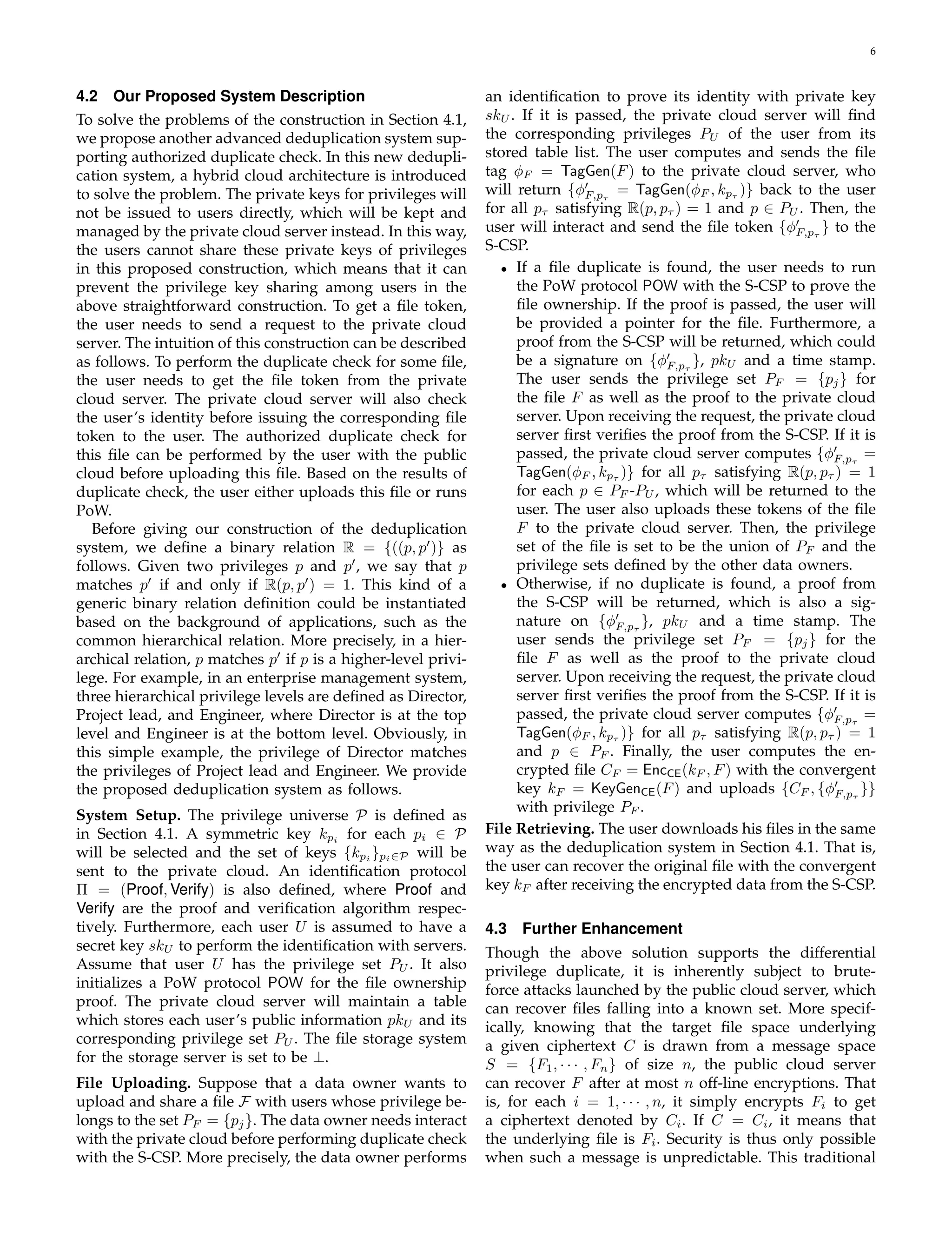 6 
4.2 Our Proposed System Description 
To solve the problems of the construction in Section 4.1, 
we propose another advanced deduplication system sup-porting 
authorized duplicate check. In this new dedupli-cation 
system, a hybrid cloud architecture is introduced 
to solve the problem. The private keys for privileges will 
not be issued to users directly, which will be kept and 
managed by the private cloud server instead. In this way, 
the users cannot share these private keys of privileges 
in this proposed construction, which means that it can 
prevent the privilege key sharing among users in the 
above straightforward construction. To get a file token, 
the user needs to send a request to the private cloud 
server. The intuition of this construction can be described 
as follows. To perform the duplicate check for some file, 
the user needs to get the file token from the private 
cloud server. The private cloud server will also check 
the user’s identity before issuing the corresponding file 
token to the user. The authorized duplicate check for 
this file can be performed by the user with the public 
cloud before uploading this file. Based on the results of 
duplicate check, the user either uploads this file or runs 
PoW. 
Before giving our construction of the deduplication 
system, we define a binary relation R = f((p, p′)g as 
follows. Given two privileges p and p′, we say that p 
matches p′ if and only if R(p, p′) = 1. This kind of a 
generic binary relation definition could be instantiated 
based on the background of applications, such as the 
common hierarchical relation. More precisely, in a hier-archical 
relation, p matches p′ if p is a higher-level privi-lege. 
For example, in an enterprise management system, 
three hierarchical privilege levels are defined as Director, 
Project lead, and Engineer, where Director is at the top 
level and Engineer is at the bottom level. Obviously, in 
this simple example, the privilege of Director matches 
the privileges of Project lead and Engineer. We provide 
the proposed deduplication system as follows. 
System Setup. The privilege universe P is defined as 
in Section 4.1. A symmetric key kpi for each p2 P 
i will be selected and the set of keys fkgpi 
pi∈P will be 
sent to the private cloud. An identification protocol 
 = (Proof, Verify) is also defined, where Proof and 
Verify are the proof and verification algorithm respec-tively. 
Furthermore, each user U is assumed to have a 
secret key skU to perform the identification with servers. 
Assume that user U has the privilege set PU. It also 
initializes a PoW protocol POW for the file ownership 
proof. The private cloud server will maintain a table 
which stores each user’s public information pkU and its 
corresponding privilege set PU. The file storage system 
for the storage server is set to be ?. 
File Uploading. Suppose that a data owner wants to 
upload and share a file F with users whose privilege be-longs 
to the set PF = fpjg. The data owner needs interact 
with the private cloud before performing duplicate check 
with the S-CSP. More precisely, the data owner performs 
an identification to prove its identity with private key 
skU. If it is passed, the private cloud server will find 
the corresponding privileges PU of the user from its 
stored table list. The user computes and sends the file 
tag ϕF = TagGen(F) to the private cloud server, who 
will return fϕ′ 
F;p 
= TagGen(ϕF , kp )g back to the user 
for all p satisfying R(p, p ) = 1 and p 2 PU. Then, the 
user will interact and send the file token fϕ′ 
F;p 
g to the 
S-CSP. 
• If a file duplicate is found, the user needs to run 
the PoW protocol POW with the S-CSP to prove the 
file ownership. If the proof is passed, the user will 
be provided a pointer for the file. Furthermore, a 
proof from the S-CSP will be returned, which could 
be a signature on fϕ′ 
F;p 
g, pkU and a time stamp. 
The user sends the privilege set PF = fpjg for 
the file F as well as the proof to the private cloud 
server. Upon receiving the request, the private cloud 
server first verifies the proof from the S-CSP. If it is 
passed, the private cloud server computes fϕ′ 
F;p 
= 
TagGen(ϕF , kp )g for all p satisfying R(p, p ) = 1 
for each p 2 PF -PU, which will be returned to the 
user. The user also uploads these tokens of the file 
F to the private cloud server. Then, the privilege 
set of the file is set to be the union of PF and the 
privilege sets defined by the other data owners. 
• Otherwise, if no duplicate is found, a proof from 
the S-CSP will be returned, which is also a sig-nature 
on fϕ′ 
F;p 
g, pkU and a time stamp. The 
user sends the privilege set PF = fpjg for the 
file F as well as the proof to the private cloud 
server. Upon receiving the request, the private cloud 
server first verifies the proof from the S-CSP. If it is 
passed, the private cloud server computes fϕ′ 
F;p 
= 
TagGen(ϕF , kp )g for all p satisfying R(p, p ) = 1 
and p 2 PF . Finally, the user computes the en-crypted 
file CF = EncCE(kF , F) with the convergent 
key kF = KeyGenCE(F) and uploads fCF , fϕ′ 
F;p 
gg 
with privilege PF . 
File Retrieving. The user downloads his files in the same 
way as the deduplication system in Section 4.1. That is, 
the user can recover the original file with the convergent 
key kF after receiving the encrypted data from the S-CSP. 
4.3 Further Enhancement 
Though the above solution supports the differential 
privilege duplicate, it is inherently subject to brute-force 
attacks launched by the public cloud server, which 
can recover files falling into a known set. More specif-ically, 
knowing that the target file space underlying 
a given ciphertext C is drawn from a message space 
S = fF1,    , Fng of size n, the public cloud server 
can recover F after at most n off-line encryptions. That 
is, for each i = 1,    , n, it simply encrypts Fi to get 
a ciphertext denoted by Ci. If C = Ci, it means that 
the underlying file is Fi. Security is thus only possible 
when such a message is unpredictable. This traditional 
 