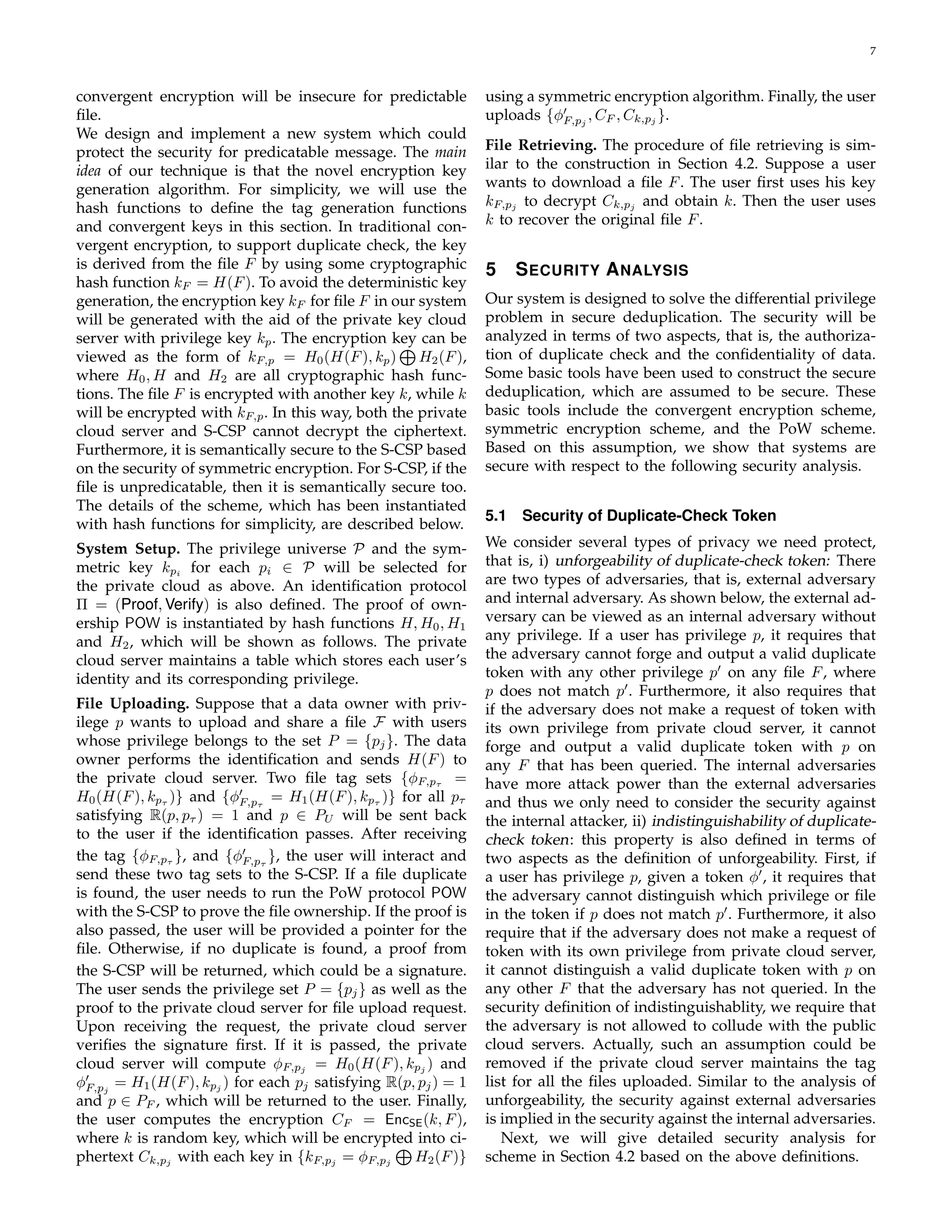 7 
convergent encryption will be insecure for predictable 
file. 
We design and implement a new system which could 
protect the security for predicatable message. The main 
idea of our technique is that the novel encryption key 
generation algorithm. For simplicity, we will use the 
hash functions to define the tag generation functions 
and convergent keys in this section. In traditional con-vergent 
encryption, to support duplicate check, the key 
is derived from the file F by using some cryptographic 
hash function kF = H(F). To avoid the deterministic key 
generation, the encryption key kF for file F in our system 
will be generated with the aid of the private key cloud 
server with privilege key kp. The encryption key ⊕ 
can be 
viewed as the form of kF;p = H0(H(F), kp) 
H2(F), 
where H0,H and H2 are all cryptographic hash func-tions. 
The file F is encrypted with another key k, while k 
will be encrypted with kF;p. In this way, both the private 
cloud server and S-CSP cannot decrypt the ciphertext. 
Furthermore, it is semantically secure to the S-CSP based 
on the security of symmetric encryption. For S-CSP, if the 
file is unpredicatable, then it is semantically secure too. 
The details of the scheme, which has been instantiated 
with hash functions for simplicity, are described below. 
System Setup. The privilege universe P and the sym-metric 
key kpi for each pi 2 P will be selected for 
the private cloud as above. An identification protocol 
 = (Proof, Verify) is also defined. The proof of own-ership 
POW is instantiated by hash functions H,H0,H1 
and H2, which will be shown as follows. The private 
cloud server maintains a table which stores each user’s 
identity and its corresponding privilege. 
File Uploading. Suppose that a data owner with priv-ilege 
p wants to upload and share a file F with users 
whose privilege belongs to the set P = fpjg. The data 
owner performs the identification and sends H(F) to 
the private cloud server. Two file tag sets fϕF;p = 
H0(H(F), kp )g and fϕ′ 
F;p 
= H1(H(F), kp )g for all p 
satisfying R(p, p ) = 1 and p 2 PU will be sent back 
to the user if the identification passes. After receiving 
the tag fϕgF;p 
, and fϕ′ 
F;p 
g, the user will interact and 
send these two tag sets to the S-CSP. If a file duplicate 
is found, the user needs to run the PoW protocol POW 
with the S-CSP to prove the file ownership. If the proof is 
also passed, the user will be provided a pointer for the 
file. Otherwise, if no duplicate is found, a proof from 
the S-CSP will be returned, which could be a signature. 
The user sends the privilege set P = fpg jas well as the 
proof to the private cloud server for file upload request. 
Upon receiving the request, the private cloud server 
verifies the signature first. If it is passed, the private 
cloud server will compute ϕF;pj = H0(H(F), kpj ) and 
ϕ′ 
= H1(H(F), kpj ) for each pj satisfying R(p, pj) = 1 
F;pj 
and p 2 PF , which will be returned to the user. Finally, 
the user computes the encryption CF = EncSE(k, F), 
where k is random key, which will be encrypted into ci-phertext 
Ck;pj with each key in fkF;pj = ϕF;pj 
⊕ 
H2(F)g 
using a symmetric encryption algorithm. Finally, the user 
uploads fϕ′ 
F;pj 
,CF ,Ck;pj 
g. 
File Retrieving. The procedure of file retrieving is sim-ilar 
to the construction in Section 4.2. Suppose a user 
wants to download a file F. The user first uses his key 
kF;pj to decrypt Ck;pj and obtain k. Then the user uses 
k to recover the original file F. 
5 SECURITY ANALYSIS 
Our system is designed to solve the differential privilege 
problem in secure deduplication. The security will be 
analyzed in terms of two aspects, that is, the authoriza-tion 
of duplicate check and the confidentiality of data. 
Some basic tools have been used to construct the secure 
deduplication, which are assumed to be secure. These 
basic tools include the convergent encryption scheme, 
symmetric encryption scheme, and the PoW scheme. 
Based on this assumption, we show that systems are 
secure with respect to the following security analysis. 
5.1 Security of Duplicate-Check Token 
We consider several types of privacy we need protect, 
that is, i) unforgeability of duplicate-check token: There 
are two types of adversaries, that is, external adversary 
and internal adversary. As shown below, the external ad-versary 
can be viewed as an internal adversary without 
any privilege. If a user has privilege p, it requires that 
the adversary cannot forge and output a valid duplicate 
token with any other privilege p′ on any file F, where 
p does not match p′. Furthermore, it also requires that 
if the adversary does not make a request of token with 
its own privilege from private cloud server, it cannot 
forge and output a valid duplicate token with p on 
any F that has been queried. The internal adversaries 
have more attack power than the external adversaries 
and thus we only need to consider the security against 
the internal attacker, ii) indistinguishability of duplicate-check 
token : this property is also defined in terms of 
two aspects as the definition of unforgeability. First, if 
a user has privilege p, given a token ϕ′, it requires that 
the adversary cannot distinguish which privilege or file 
in the token if p does not match p′. Furthermore, it also 
require that if the adversary does not make a request of 
token with its own privilege from private cloud server, 
it cannot distinguish a valid duplicate token with p on 
any other F that the adversary has not queried. In the 
security definition of indistinguishablity, we require that 
the adversary is not allowed to collude with the public 
cloud servers. Actually, such an assumption could be 
removed if the private cloud server maintains the tag 
list for all the files uploaded. Similar to the analysis of 
unforgeability, the security against external adversaries 
is implied in the security against the internal adversaries. 
Next, we will give detailed security analysis for 
scheme in Section 4.2 based on the above definitions. 
 